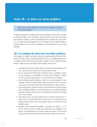 e-Tec Brasil85
Aula 18 – A ética no setor público
Nesta aula, vamos abordar os princípios que regem a atuação
do servidor público.
A obrigatoriedade no cumprimento ético dos deveres se dá tanto na esfera
da gestão privada, como da pública, sendo esta feita por meio da atuação
dos servidores públicos a quem a população confia a gestão da “coisa públi-
ca”. Por meio de políticas públicas ou no cotidiano de seu trabalho cabe ao
servidor dedicar-se com zelo e moralidade na busca pelo bem comum dos
cidadãos.
18.1 O código de ética do servidor público
Para resgatar a imagem do Poder Executivo, abalada pela renúncia do Presi-
dente Fernando Collor, o Presidente Itamar Franco, em 22/06/1994 aprovou
o Código de Ética Profissional do Servidor Público Civil do Poder Executivo
Federal. Algumas das orientações deste código indicam que:
–– o trabalho do servidor público deve ser orientado pela dignidade, de-
coro, zelo, eficácia e consciência dos princípios morais;
–– de sua conduta deve fazer parte o elemento ético, a verdade, o sigilo,
o zelo, a disciplina, a moralidade, a cortesia, a boa vontade, o cuidado
e o tempo que ele precisa para o cumprimento de seus deveres;
–– não é suficiente apenas distinguir o bem e o mal para garantir a mo-
ralidade na Administração Pública; além disso, deve-se ter a consciên-
cia de que a razão da atuação do servidor público é o bem comum;
–– a remuneração do servidor público é proveniente dos tributos pagos
pelos cidadãos brasileiros; a contrapartida que a sociedade brasileira
exige do servidor volta-se para a moralidade administrativa associada
às normas jurídicas;
–– tudo aquilo que o servidor público fizer em âmbito privado tem in-
fluência em sua vida profissional; desta forma sua conduta fora do
órgão público deve ser tão ética quanto durante o exercício de seu
trabalho diário;
–– qualquer dano ao patrimônio público “constitui uma ofensa (...) a to-
dos os homens de boa vontade que dedicaram sua inteligência, seu
tempo, suas esperanças e seus esforços para construí-los”; assim sendo
cabe ao servidor zelar pelo patrimônio público e dele fazer bom uso;
 