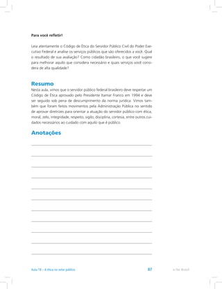 Para você refletir!
Leia atentamente o Código de Ética do Servidor Público Civil do Poder Exe-
cutivo Federal e analise os serviços públicos que são oferecidos a você. Qual
o resultado de sua avaliação? Como cidadão brasileiro, o que você sugere
para melhorar aquilo que considera necessário e quais serviços você consi-
dera de alta qualidade?
Resumo
Nesta aula, vimos que o servidor público federal brasileiro deve respeitar um
Código de Ética aprovado pelo Presidente Itamar Franco em 1994 e deve
ser seguido sob pena de descumprimento da norma jurídica. Vimos tam-
bém que foram feitos movimentos pela Administração Pública no sentido
de aprovar diretrizes para orientar a atuação do servidor público com ética,
moral, zelo, integridade, respeito, sigilo, disciplina, cortesia, entre outros cui-
dados necessários ao cuidado com aquilo que é público.
Anotações
e-Tec Brasil87
 