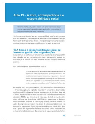 e-Tec Brasil89
Aula 19 – A ética, a transparência e a
responsabilidade social
Veremos nesta aula, como inserir um comportamento social-
mente responsável na gestão das organizações e no cotidiano
dos profissionais que nelas trabalham.
Você certamente já ouviu falar em responsabilidade social e sabe que este
conceito se relaciona com o respeito às pessoas e ao meio ambiente. Também
fazem parte deste conceito a ética e a transparência presentes no relaciona-
mento entre as organizações e os públicos com os quais se relaciona.
19.1 Como a responsabilidade social se
insere na gestão das organizações
Cada vez mais os profissionais tomadores de decisão nas organizações têm
sido cobrados por seu comportamento ético e transparente, levando em
consideração as pessoas e o meio ambiente em seus processos internos e
externos.
Para o Instituto Ethos, responsabilidade social é:
“A forma de gestão que se define pela relação ética e transparente da
empresa com todos os públicos com os quais ela se relaciona e pelo
estabelecimento de metas empresariais que impulsionem o desenvol-
vimento sustentável da sociedade, preservando recursos ambientais e
culturais para as gerações futuras, respeitando a diversidade e promo-
vendo a redução das desigualdades sociais”. http://www1.ethos.org.br
Em abril de 2010, no Golfo do México, uma plataforma da British Petroleum
– BP afundou após uma explosão, matando 11 funcionários. Esta tragédia
resultou em 650 milhões de litros de óleo vazando do litoral do Texas até
a Flórida. Isso é mais de 15 vezes o que o navio Exxon Valdez derramou no
Alasca em 1989 e que foi motivo de indignação de todo o mundo. Além
disso, a BP teve que desembolsar US$ 37 bilhões para reparar os danos ao
meio ambiente e indenizar as famílias prejudicadas com este acidente. As
ações da empresa despencaram nas bolsas de valores de todo mundo e o
prejuízo foi imensurável. Diante de uma situação como esta é difícil dizer
que a gestão das organizações não está relacionada com a transparência e
a ética na tomada de decisões. O profissional de segurança do trabalho tem
 