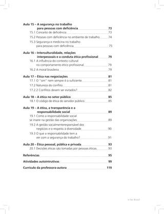 Aula 15 – A segurança no trabalho
para pessoas com deficiência	 73
15.1 Conceito de deficiência	 73
15.2 Pessoas com deficiência no ambiente de trabalho	 74
15.3 Segurança e medicina no trabalho
para pessoas com deficiência		 75
Aula 16 – Interculturalidade, relações
interpessoais e a conduta ética profissional	 79
16.1 A influência do contexto cultural
no comportamento ético profissional		 79
16.2 A moral brasileira	 79
Aula 17 – Ética nas negociações	 81
17.1 O “sim” nem sempre é o suficiente	 81
17.2 Natureza do conflito	 81
17.2.2 Conflitos devem ser evitados?	 82
Aula 18 – A ética no setor público	 85
18.1 O código de ética do servidor público	 85
Aula 19 – A ética, a transparência e a
responsabilidade social	 89
19.1 Como a responsabilidade social
se insere na gestão das organizações	 89
19.2 A gestão socialmenteresponsável dos
negócios e o respeito à diversidade		 90
19.3 O que a responsabilidade tem a
ver com a segurança do trabalho?		 91
Aula 20 – Ética pessoal, pública e privada	 93
20.1 Decisões éticas são tomadas por pessoas éticas	 93
Referências	 95
Atividades autointrutivas	 99
Currículo da professora-autora	 119
e-Tec Brasil
 