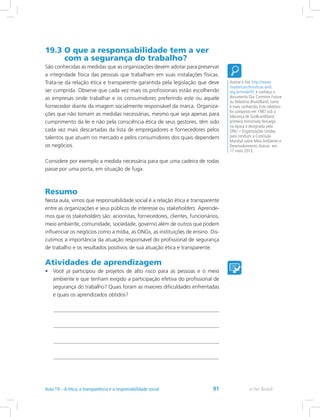 19.3 O que a responsabilidade tem a ver
com a segurança do trabalho?
São conhecidas as medidas que as organizações devem adotar para preservar
a integridade física das pessoas que trabalham em suas instalações físicas.
Trata-se da relação ética e transparente garantida pela legislação que deve
ser cumprida. Observe que cada vez mais os profissionais estão escolhendo
as empresas onde trabalhar e os consumidores preferindo este ou aquele
fornecedor diante da imagem socialmente responsável da marca. Organiza-
ções que não tomam as medidas necessárias, mesmo que seja apenas para
cumprimento da lei e não pela consciência ética de seus gestores, têm sido
cada vez mais descartadas da lista de empregadores e fornecedores pelos
talentos que atuam no mercado e pelos consumidores dos quais dependem
os negócios.
Considere por exemplo a medida necessária para que uma cadeira de rodas
passe por uma porta, em situação de fuga.
Resumo
Nesta aula, vimos que responsabilidade social é a relação ética e transparente
entre as organizações e seus públicos de interesse ou stakeholders. Aprende-
mos que os stakeholders são: acionistas, fornecedores, clientes, funcionários,
meio ambiente, comunidade, sociedade, governo além de outros que podem
influenciar os negócios como a mídia, as ONGs, as instituições de ensino. Dis-
cutimos a importância da atuação responsável do profissional de segurança
de trabalho e os resultados positivos de sua atuação ética e transparente.
Atividades de aprendizagem
•	 Você já participou de projetos de alto risco para as pessoas e o meio
ambiente e que tenham exigido a participação efetiva do profissional de
segurança do trabalho? Quais foram as maiores dificuldades enfrentadas
e quais os aprendizados obtidos?
Acesse o link http://www.
mudancasclimaticas.andi.
org.br/node/91 e conheça o
documento Our Common Future
ou Relatório Brundtland, como
é mais conhecido. Este relatório
foi composto em 1987 sob a
liderança de GroBrundtland,
primeira ministrada Noruega
na época e designada pela
ONU – Organizações Unidas
para conduzir a Comissão
Mundial sobre Meio Ambiente e
Desenvolvimento.Acesso em:
17 maio 2013.
e-Tec Brasil91
 