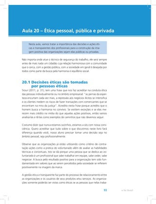 e-Tec Brasil93
Aula 20 – Ética pessoal, pública e privada
Nesta aula, vamos tratar a importância das decisões e ações éti-
cas e transparentes dos profissionais para a construção da ima-
gem positiva das organizações sejam elas públicas ou privadas.
Não importa onde atue o técnico de segurança do trabalho, ele será sempre
antes de mais nada um cidadão cuja relação harmoniosa com a comunidade
que o cerca, com a gestão pública, com a sociedade em geral é desejada por
todos como parte da busca pela harmonia e equilíbrio social.
20.1 Decisões éticas são tomadas
por pessoas éticas
Srour (2011, p. 31), tem uma frase que nos faz acreditar na conduta ética
das pessoas individualmente ou no âmbito empresarial: “as pernas da esper-
teza encurtam cada vez mais, a repressão aos negócios ilícitos se intensifica
e os clientes medem os riscos de fazer transações com comerciantes que se
encontram na mira da justiça”. Acredito nesta frase porque acredito que o
homem busca a harmonia no convívio. Se existem exceções e se elas me-
recem mais crédito na mídia do que aquelas ações positivas, então vamos
analisá-las e tê-las como exemplos de caminhos que não devemos seguir.
Costumo dizer que nunca estamos sozinhos, estamos a sós com nossa cons-
ciência. Quero acreditar que tudo sobre o que discutimos neste livro fará
diferença quando você, nosso aluno precisar tomar uma decisão seja no
âmbito pessoal, seja profissionalmente.
Observe que as organizações já estão utilizando como critério de contra-
tação ações como a prática do voluntariado além de avaliar as habilidades
técnicas e conceituais. Isto se dá porque uma pessoa que se dedica ao vo-
luntariado é um profissional que sabe trabalhar em equipe, sabe ceder, sabe
negociar. A busca pelo resultado positivo para a organização tem sido fun-
damentada em valores que ao serem percebidos pela sociedade se refletem
positivamente na imagem da marca.
A gestão ética e transparente faz parte do processo de relacionamento entre
as organizações e os usuários de seus produtos e/ou serviços. As organiza-
ções somente poderão ser vistas como éticas se as pessoas que nelas traba-
 