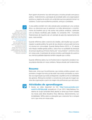 lham agirem eticamente. Isso vale tanto para a iniciativa privada como para a
pública. Evidentemente, a percepção da sociedade sobre uma organização é
positiva ou negativa de acordo com as decisões que seus gestores tomam no
cotidiano. É assim que escolhemos produtos, serviços e candidatos.
A área pública também tem sido cobrada pela sociedade por uma conduta
ética e as denúncias que se avolumam na mídia demonstram o inconfor-
mismo do brasileiro que já não aceita mais práticas antiéticas, sobretudo
com os tributos recolhidos pelo cidadão. As constantes CPIs – Comissões
Parlamentares de Inquérito são um exemplo da ação dos representantes do
povo, neste sentido.
Quando refletimos sobre o exercício do cidadão, vale ressaltar que sua parti-
cipação na gestão pública faz parte de seus deveres na busca pela harmonia
no convívio em comunidade. Quando Matias-Pereira (2010, p. 37) aborda
esta relação cidadão-gestão pública, coloca foco na qualidade da prestação
de serviços àquele que Al Gore chamou de “consumidores” conforme vimos
em nossas aulas. A prestação de serviços envolve a participação do usuário e
seu nível de qualidade depende também daquele que o utiliza.
Quando refletimos sobre a luz no final do túnel, é importante considerar nos-
sas próprias decisões em nosso cotidiano. Nossas atitudes são fundamentais.
Resumo
Nesta aula, vimos que há profissionais cuja conduta antiética possam com-
prometer a imagem da marca já não estão mais sendo contratados ou manti-
dos nas organizações que estão privilegiando o equilíbrio entre as habilidades
dos gestores. Reforçamos também o conceito da construção da imagem po-
sitiva das organizações a partir da imagem dos profissionais que nela atuam.
Atividades de aprendizagem
•	 Assista ao vídeo disponível no link http://www.youtube.com/
watch?v=f41Vjkus2q8, acessado em: 21 jan. 2012. Fábio Barbosa, Pre-
sidente do Grupo Santander Brasil aborda os temas que foram tratados
nas nossas aulas desta disciplina: Ética, liderança, relacionamentos, sus-
tentabilidade. Reflita sobre as colocações que o executivo faz e compare
com o que vimos em nossas aulas.
Ouça o poema “Só de
sacanagem” escrito pela
jornalista e atriz Elisa Lucinda
declamado pela cantora Ana
Carolina em um de seus shows.
Reflita sobre o texto. Disponível
em: http://letras.terra.com.br/
ana-carolina/832783
Faça uma relação das ações
que você pode realizar para
colocar em prática os conceitos
que praticamos durante
nossas aulas. Pense em você e
naqueles que o cercam pessoal
e profissionalmente, reflita sobre
a maneira como você pode
influenciar as pessoas.
Ética e Cidadaniae-Tec Brasil 94
 