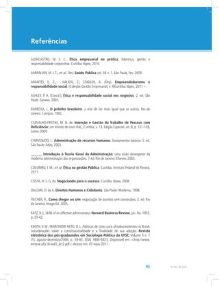 e-Tec Brasil95
Referências
ALENCASTRO, M. S. C.. Ética empresarial na prática: liderança, gestão e
responsabilidade corporativa. Curitiba: Ibpex, 2010.
AMIRALIAN, M. L.T.; et al.. Rev. Saúde Pública vol. 34 n. 1. São Paulo, Fev. 2009.
ARANTES, E. C.; HALICKI, Z.; STADLER, A. (Org). Empreendedorismo e
responsabilidade social. (Coleção Gestão Empresarial; v. 4)Curitiba: Ibpex, 2011 –.
ASHLEY, P. A. (Coord.). Ética e responsabilidade social nos negócios. 2. ed. São
Paulo: Saraiva, 2005.
BARBOSA, L. O jeitinho brasileiro: a arte de ser mais igual que os outros. Rio de
Janeiro: Campus, 1992.
CARVALHO-FREITAS, M. N. de. Inserção e Gestão do Trabalho de Pessoas com
Deficiência: um estudo de caso. RAC, Curitiba, v. 13, Edição Especial, art. 8, p. 121-138,
Junho 2009.
CHIAVENATO, I.. Administração de recursos humanos: fundamentos básicos. 5. ed.
São Paulo:Atlas, 2003.
______ Introdução à Teoria Geral da Administração: uma visão abrangente da
moderna administração das organizações. 7 ed. Rio de Janeiro: Elsevier, 2003.
COLOMBO, I. M.; et al. Ética na gestão Pública. Curitiba: Instituto Federal do Paraná,
2011.
COSTA, H. S. G. da. Negociando para o sucesso. Curitiba: Ibpex, 2008.
DALLARI, D. de A. Direitos Humanos e Cidadania. São Paulo: Moderna, 1998.
FISCHER, R.. Como chegar ao sim: negociação de acordos sem concessões. 2. ed. Rio
de Janeiro: Imago Ed. 2005.
KATZ, R. L. Skills of an effective administrator, Harvard Business Review, jan. fev. 1955,
p. 33-42.
KROTH,V.W.; MARCHIORI NETO, D. L..Políticas de cotas para afrodescendentes no Brasil:
considerações sobre a constitucionalidade e a finalidade de sua adoção. Revista
eletrônica dos pós-graduandos em Sociologia Política da UFSC. Volume 3 n. 1
(1), agosto-dezembro/2006, p. 18-43. ISSN 1806-5023. Disponível em: http://www.
emtese.ufsc.br/vol3_art2.pdf.Acesso em: 03 maio 2011.
 