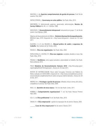 MACEDO, I. I. de. Aspectos comportamentais da gestão de pessoas. 9 ed. Rio de
Janeiros: FGV, 2007.
MATIAS-PEREIRA, J. Governança no setor público. São Paulo:Atlas, 2010.
MINTZBERG, H. Administrando governos, governando administrações. Revista do
Serviço Público/Vol. 49, n. 4 - Out/Dez 1998.
MOSCOVICI, F.. Desenvolvimento interpessoal: treinamento em grupo. 17. ed. Rio de
Janeiro: José Olympio, 2008.
ObjetivosdeDesenvolvimentodoMilênio–Relatório Nacional deAcompanhamento.
BRASÍLIA: Ipea, 2010. Disponível em: http://www.mds.gov.br/. Acesso em: 03 maio
2011.
OLIVEIRA, C. A. D. de; MILANELI, E.. Manual prático de saúde e segurança do
trabalho. São Caetano do Sul:Yendis, 2009.
PASSOS, E.. Ética nas organizações. São Paulo:Atlas, 2004.
PATRUS-PENA, R.; CASTRO, P. P.. Ética nos negócios: condições, desafios e riscos. São
Paulo:Atlas, 2010.
PIOVAN, R.. Resiliência: como superar pressões e adversidades no trabalho. São Paulo:
Reino editorial, 2010.
PNUD. Relatório de Desenvolvimento Humano 2010. http://hdr.undp.org/en/
reports/global/hdr2010/chapters/pt/.Acesso em: 03 maio 2011.
REVISTA DE HISTÓRIA.COM.BR. Fórum sobre Corrupção. Entrevista com Roberto Da
Matta realizada em 05/03/2009 e disponível em http://www.revistadehistoria.com.br/
secao/conteudo-complementar/forum-sobre-corrupcao-roberto-damatta.Acesso em: 04
de dez. 2011.
RIBEIRO, M.A.. Psicologia e gestão de pessoas: reflexões críticas e temas afins (ética,
competência e carreira). São Paulo:Vetor, 2009.
RIOS,T.A.. Questões da nossa época; 7 20. Ed. São Paulo: Cortez, 2011.
ROBBINS, S. Comportamento organizacional. 11. ed. São Paulo: Pearson Prentice
Hall, 2005.
SÁ,A. L. de. Ética profissional. 9. ed. São Paulo:Atlas, 2010.
SROUR, R. H. Ética empresarial: a gestão da reputação. Rio de Janeiro: Elsevier, 2003.
______ Casos de ética empresarial. Rio de Janeiro: Elsevier, 2011.
e-Tec Brasil 96 Ética e Cidadania
 