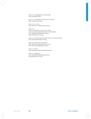 Figura 10.1:As habilidades de um administrador.
Fonte: CHIAVENATO, 2003.
Figura 11.1: Componentes do processo de comunicação.
Faltou: elaborada pela autora.
Figura 12.2: Lars Grael.
Fonte: ©José Cruz – ABr/Wikimedia Commons.
Figura 12.3:
Árvores frondosas não se curvam como o bambu,
mas, são as primeiras derrubadas durante uma tempestade.
Fonte: ©Stefan Wernli/Wikimedia Commons.
©Nitin Pai/Wikimedia Commons.
Figura 13.1: Interior do Museu Afro Brasil: vitrine com máscaras africanas.
Fonte: ©Dornicke/Wikimedia Commons.
Figura 14.1: Herbert Viana e Ray Charles.
Fonte: ©Dimang Kon Beu/Wikimedia Commons.
Victor ©Diaz Lamich/Wikimedia Commons.
Figura 17.1:Yahoo!
Fonte: ©Sebastian Bergmann/Wikimedia Commons.
Figura 19.2: Cadeirantes.
Fonte: ©ArnoldReinhold/Wikimedia Commons.
©Leinad/Wikimedia Commons.
e-Tec Brasil 98 Ética e Cidadania
 