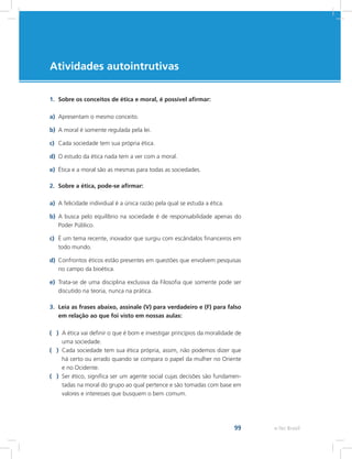 e-Tec Brasil
Atividades autointrutivas
99
1.	 Sobre os conceitos de ética e moral, é possível afirmar:
a)	 Apresentam o mesmo conceito.
b)	 A moral é somente regulada pela lei.
c)	 Cada sociedade tem sua própria ética.
d)	 O estudo da ética nada tem a ver com a moral.
e)	 Ética e a moral são as mesmas para todas as sociedades.
2.	 Sobre a ética, pode-se afirmar:
a)	 A felicidade individual é a única razão pela qual se estuda a ética.
b)	 A busca pelo equilíbrio na sociedade é de responsabilidade apenas do
Poder Público.
c)	 É um tema recente, inovador que surgiu com escândalos financeiros em
todo mundo.
d)	 Confrontos éticos estão presentes em questões que envolvem pesquisas
no campo da bioética.
e)	 Trata-se de uma disciplina exclusiva da Filosofia que somente pode ser
discutido na teoria, nunca na prática.
3.	 Leia as frases abaixo, assinale (V) para verdadeiro e (F) para falso
em relação ao que foi visto em nossas aulas:
( )	 A ética vai definir o que é bom e investigar princípios da moralidade de
uma sociedade.
( )	 Cada sociedade tem sua ética própria, assim, não podemos dizer que
há certo ou errado quando se compara o papel da mulher no Oriente
e no Ocidente.
( )	 Ser ético, significa ser um agente social cujas decisões são fundamen-
tadas na moral do grupo ao qual pertence e são tomadas com base em
valores e interesses que busquem o bem comum.
 