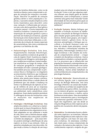 13
todos da Genética Molecular, como os da
Genética clássica, para compreender a ori-
gem da variação por mutação e recombi-
nação. Descreve os padrões de variação
genética dentro e entre populações e es-
pécies, e usa tanto estudos empíricos como
teoria matemática para descobrir como
essa variação é influenciada por proces-
sos tais como deriva genética, fluxo gênico
e seleção natural. A teoria matemática da
Genética Evolutiva é essencial para a in-
terpretação da variação genética e para a
previsão de mudanças evolutivas, quando
há interação entre muitos fatores. Ela tam-
bém fornece uma base sólida para a com-
preensão da evolução de classes especiais
de características, tais como a estrutura do
genoma e as histórias da vida.
• Paleontologia EvolutivaPaleontologia EvolutivaPaleontologia EvolutivaPaleontologia EvolutivaPaleontologia Evolutiva. Esta área,
freqüentemente chamada Paleobiologia,
trata dos padrões evolutivos de grande es-
cala do registro fóssil. Examina as origens
e os destinos de linhagens e principais gru-
pos, tendências evolutivas e outras mudan-
ças anatômicas ao longo do tempo, além
de variações geográficas e temporais da
diversidade em todo o passado geológico.
Ela também procura compreender os pro-
cessos físicos e biológicos e os singulares
acontecimentos históricos que moldaram
a Evolução. Os dados paleontológicos
abrem uma janela para tempos remotos,
permitindo desta forma o estudo direto de
problemas que vão desde a mudança na
forma e na distribuição de espécies ao lon-
go de milhões de anos até as respostas
evolutivas dos principais grupos a mudan-
ças ambientais, tanto catastróficas como
gradativas. Esses dados também permitem
a calibragem da taxa de fenômenos como
as mutações nas seqüências de
nucleotídeos.
• Fisiologia e Morfologia EvolutivasFisiologia e Morfologia EvolutivasFisiologia e Morfologia EvolutivasFisiologia e Morfologia EvolutivasFisiologia e Morfologia Evolutivas. Esta
ampla área dedica-se a observar a manei-
ra pela qual os traços bioquímicos, fisioló-
gicos e anatômicos dos organismos os tor-
nam adaptados ao seu ambiente e modo
de vida, bem como a história dessas adap-
tações. Também está começando a definir
os limites da adaptação — pois esses limi-
tes podem restringir a distribuição de uma
espécie ou levar à sua extinção. Entre as
questões estudadas por esta área estão: De
que modo a forma e a função de um traço
mudam uma em relação à outra durante a
Evolução? Como e por que algumas espé-
cies toleram uma ampla gama de fatores
ambientais, como a temperatura, e outras
somente uma gama mais reduzida? Existe
diversidade de mecanismos pelos quais as
populações possam se adaptar a um novo
ambiente?
• Evolução humanaEvolução humanaEvolução humanaEvolução humanaEvolução humana. Muitos biólogos que
estudam a Evolução recorrem às subdis-
ciplinas conceituais da Biologia Evolutiva
para estudar grupos particulares de orga-
nismos. Dentre esses grupos, um é especi-
almente notável: o gênero Homo. Os nu-
merosos antropólogos e biólogos que es-
colhem a Evolução Humana como seu
tema de estudo usam princípios, concei-
tos, métodos e informações oriundos da
Sistemática, Paleontologia, Genética e Eco-
logia Evolutivas e dos estudos da evolu-
ção do comportamento animal — o leque
completo de disciplinas evolutivas. Outros
pesquisadores estudam a variação genéti-
ca e os processos que a influenciam nas
populações humanas contemporâneas (as-
sunto intimamente relacionado com outras
áreas da Genética Humana, como a Gené-
tica Médica). Outros ainda trabalham na
controvertida área do comportamento e da
psicologia humanos.
• Evolução MolecularEvolução MolecularEvolução MolecularEvolução MolecularEvolução Molecular. Desenvolvendo-se
em estreita ligação com o espetacular
avanço da Biologia Molecular, esta área
investiga a história e as causas das mudan-
ças evolutivas ocorridas nas seqüências de
nucleotídeos dos genes (DNA), na estrutu-
ra e no número de genes, sua organização
física nos cromossomos e muitos outros
fenômenos moleculares. Esta área também
fornece instrumentos para a investigação
de numerosas questões referentes à evo-
lução dos organismos, que vão desde as
relações filogenéticas entre espécies até os
padrões de cruzamento dentro de popula-
ções.
• SistemáticaSistemáticaSistemáticaSistemáticaSistemática. Os sistematas fazem a distin-
ção entre espécies e as nomeiam, inferem
relações filogenéticas entre espécies e clas-
sificam espécies com base em suas rela-
ções evolutivas. Os sistematas contribuí-
ram muito para a nossa compreensão da
variação e da natureza das espécies. O seu
conhecimento especial a respeito de gru-
 