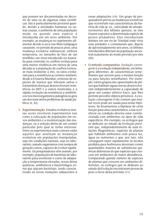 18
que possam ser documentadas no decor-
rer de uma ou de algumas vidas científi-
cas. Isto é particularmente provável quan-
do, devido a atividades humanas ou ou-
tras causas, o ambiente de uma população
muda ou quando uma espécie é
introduzida em um novo ambiente. Por
exemplo, as mudanças no suprimento ali-
mentar devido à seca nas Ilhas Galápagos
causaram, no período de poucos anos, uma
mudança evolutiva substancial, embora
temporária, no tamanho do bico de um
tentilhão; um vírus introduzido na Austrá-
lia para controlar os coelhos evoluiu para
uma menor virulência em menos de uma
década (e a população de coelhos tornou-
se mais resistente a ele); os ratos evoluí-
ram para a resistência ao veneno warfarin;
desde a II Guerra Mundial, centenas de es-
pécies de insetos que infestam safras e
transmitem doenças desenvolveram resis-
tência ao DDT e a outros inseticidas; e a
rápida evolução da resistência a antibióti-
cos nos microorganismos patogênicos gera
um dos mais sérios problemas de saúde pú-
blica (4, 42).
• ExperimentaçãoExperimentaçãoExperimentaçãoExperimentaçãoExperimentação. Estudos evolutivos mui-
tas vezes envolvem experimentos tais
como a colocação de populações em no-
vos ambientes e a monitorização das mu-
danças, ou a seleção direta de um caráter
particular pelo qual se tenha interesse.
Entre os experimentos mais comuns estão
aqueles que analisam as mudanças
evolutivas em populações manipuladas,
seja em condições naturais, seja no labo-
ratório, usando organismos com tempos de
geração curtos, capazes de evoluir rapida-
mente. Os pesquisadores vêm usando, por
exemplo, populações de bactérias de labo-
ratório para monitorar o curso da adapta-
ção a temperaturas elevadas, novas dietas
químicas, antibióticos e bacteriófagos (ví-
rus que atacam bactérias), tendo caracte-
rizado as novas mutações subjacentes a
essas adaptações (16). Um grupo de pes-
quisadores previu as mudanças evolutivas
que ocorreriam nas características da his-
tória de vida (p. ex., velocidade de amadu-
recimento) dos lebistes (peixes), se eles
fossem expostos a determinada espécie de
peixes predadores. Eles introduziram
lebistes em um rio de Trinidad onde vivia
esse predador e constataram que, depois
de aproximadamente seis anos, os lebistes
introduzidos diferiam da população ances-
tral exatamente do modo previsto por eles
(50).
• O método comparativoO método comparativoO método comparativoO método comparativoO método comparativo. Evolução conver-
gente é a evolução independente, em linha-
gens diferentes, de características seme-
lhantes que servem para a mesma função
ou para funções semelhantes. Por exem-
plo, vários grupos não-aparentados de pei-
xes que habitam águas turvas desenvolve-
ram independentemente a capacidade de
gerar um campo elétrico fraco, que lhes
permite perceber objetos próximos. A evo-
lução convergente é tão comum que mui-
tas vezes pode ser usada para testar hipó-
teses. Se levantarmos a hipótese de certa
função para uma característica, a sua ocor-
rência ou condição deveria estar correla-
cionada com ambientes ou tipos de vida
específicos. Por exemplo, os ecólogos que
se dedicam ao estudo da Evolução previ-
ram que, independentemente de suas re-
lações filogenéticas, espécies de plantas
que habitam ambientes com pouca luz,
água ou nutrientes e que, por isso, não
conseguem repor rapidamente os tecidos
perdidos para herbívoros deveriam conter
quantidades maiores de substâncias quí-
micas defensivas do que espécies que cres-
cem em ambientes de maior abundância.
Comparando grande número de espécies
de plantas que crescem em ambientes di-
ferentes, os ecólogos que se dedicam ao
estudo da Evolução encontraram provas de
peso a favor desta previsão (11).
 