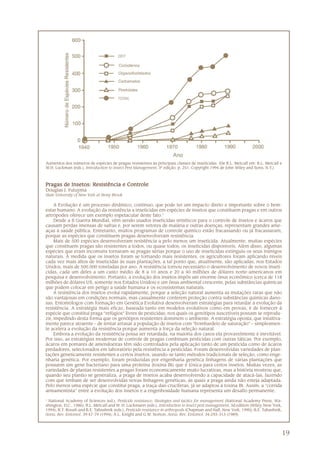 19
Pragas de Insetos: Resistência e ControlePragas de Insetos: Resistência e ControlePragas de Insetos: Resistência e ControlePragas de Insetos: Resistência e ControlePragas de Insetos: Resistência e Controle
Douglas J. Futuyma
State University of New York at Stony Brook
A Evolução é um processo dinâmico, contínuo, que pode ter um impacto direto e importante sobre o bem-
estar humano. A evolução da resistência a inseticidas em espécies de insetos que constituem pragas e em outros
artrópodes oferece um exemplo espetacular deste fato.1
Desde a II Guerra Mundial, vêm sendo usados inseticidas sintéticos para o controle de insetos e ácaros que
causam perdas imensas de safras e, por serem vetores de malária e outras doenças, representam grandes ame-
aças à saúde pública. Entretanto, muitos programas de controle químico estão fracassando ou já fracassaram,
porque as espécies que constituem pragas desenvolveram resistência.
Mais de 500 espécies desenvolveram resistência a pelo menos um inseticida. Atualmente, muitas espécies
que constituem pragas são resistentes a todos, ou quase todos, os inseticidas disponíveis. Além disso, algumas
espécies que eram incomuns tornaram-se pragas sérias porque o uso de inseticidas extinguiu os seus inimigos
naturais. À medida que os insetos foram se tornando mais resistentes, os agricultores foram aplicando níveis
cada vez mais altos de inseticidas às suas plantações, a tal ponto que, atualmente, são aplicadas, nos Estados
Unidos, mais de 500.000 toneladas por ano. A resistência tornou necessário o desenvolvimento de novos inseti-
cidas, cada um deles a um custo médio de 8 a 10 anos e 20 a 40 milhões de dólares norte-americanos em
pesquisa e desenvolvimento. Portanto, a evolução dos insetos impôs um enorme ônus econômico (cerca de 118
milhões de dólares US, somente nos Estados Unidos) e um ônus ambiental crescente, pelas substâncias químicas
que podem colocar em perigo a saúde humana e os ecossistemas naturais.
A resistência dos insetos evolui rapidamente, porque a seleção natural aumenta as mutações raras que não
são vantajosas em condições normais, mas casualmente conferem proteção contra substâncias químicas dano-
sas. Entomólogos com formação em Genética Evolutiva desenvolveram estratégias para retardar a evolução da
resistência. A estratégia mais eficaz, baseada tanto em modelos evolutivos como em provas, é de fornecer à
espécie que constitui praga “refúgios” livres de pesticidas, nos quais os genótipos suscetíveis possam se reprodu-
zir, impedindo desta forma que os genótipos resistentes dominem o ambiente. A estratégia oposta, que intuitiva-
mente parece atraente – de tentar arrasar a população de insetos com “bombardeio de saturação” – simplesmen-
te acelera a evolução da resistência porque aumenta a força da seleção natural.
Embora a evolução da resistência possa ser retardada, na maioria dos casos ela provavelmente é inevitável.
Por isso, as estratégias modernas de controle de pragas combinam pesticidas com outras táticas. Por exemplo,
ácaros em pomares de amendoeiras têm sido controlados pela aplicação tanto de um pesticida como de ácaros
predadores, selecionados em laboratório pela resistência a pesticidas. Foram desenvolvidas variedades de plan-
tações geneticamente resistentes a certos insetos, usando-se tanto métodos tradicionais de seleção, como enge-
nharia genética. Por exemplo, foram produzidas por engenharia genética linhagens de várias plantações que
possuem um gene bacteriano para uma proteína (toxina Bt) que é tóxica para certos insetos. Muitas vezes, as
variedades de plantas resistentes a pragas foram economicamente muito lucrativas, mas a história mostrou que,
quando seu plantio se generaliza, a praga de insetos acaba desenvolvendo a capacidade de atacá-las, fazendo
com que tenham de ser desenvolvidas novas linhagens genéticas, às quais a praga ainda não esteja adaptada.
Pelo menos uma espécie que constitui praga, a traça-das-crucíferas, já se adaptou à toxina Bt. Assim, a “corrida
armamentista” entre a evolução dos insetos e a engenhosidade humana representa um desafio permanente.
1
National Academy of Sciences (ed.), Pesticide resistance: Strategies and tactics for management (National Academy Press, Wa-
shington, D.C., 1986); R.L. Metcalf and W. H. Luckmann (eds.), Introduction to insect pest management, 3d edition (Wiley, New York,
1994); R.T. Roush and B.E. Tabashnik (eds.), Pesticide resistance in arthropods (Chapman and Hall, New York, 1990); B.E. Tabashnik,
Annu. Rev. Entomol. 39:47-79 (1994); A.L. Knight and G.W. Norton, Annu. Rev. Entomol. 34:293-313 (1989).
Aumentos dos números de espécies de pragas resistentes às principais classes de inseticidas. (De R.L. Metcalf em: R.L. Metcalf e
W.H. Luckman (eds.), Introduction to Insect Pest Management, 3ª edição, p. 251, Copyright 1994 de John Wiley and Sons, N.Y.)
 