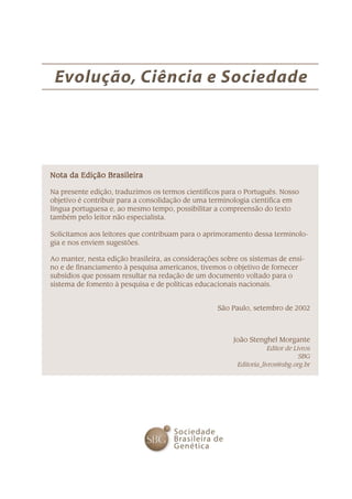 Nota da Edição BrasileiraNota da Edição BrasileiraNota da Edição BrasileiraNota da Edição BrasileiraNota da Edição Brasileira
Na presente edição, traduzimos os termos científicos para o Português. Nosso
objetivo é contribuir para a consolidação de uma terminologia científica em
língua portuguesa e, ao mesmo tempo, possibilitar a compreensão do texto
também pelo leitor não especialista.
Solicitamos aos leitores que contribuam para o aprimoramento dessa terminolo-
gia e nos enviem sugestões.
Ao manter, nesta edição brasileira, as considerações sobre os sistemas de ensi-
no e de financiamento à pesquisa americanos, tivemos o objetivo de fornecer
subsídios que possam resultar na redação de um documento voltado para o
sistema de fomento à pesquisa e de políticas educacionais nacionais.
São Paulo, setembro de 2002
João Stenghel Morgante
Editor de Livros
SBG
Editoria_livros@sbg.org.br
 