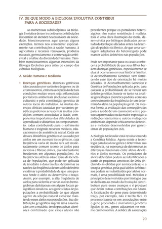 20
As numerosas subdisciplinas da Biolo-
gia Evolutiva deram incontáveis contribuições
no sentido de atender necessidades da socie-
dade. Mencionaremos aqui apenas alguns
exemplos. Iremos nos concentrar especial-
mente nas contribuições à saúde humana, à
agricultura e recursos renováveis, produtos
naturais, gerenciamento e conservação ambi-
ental e análise da diversidade humana. Tam-
bém mencionaremos algumas extensões da
Biologia Evolutiva para além do campo das
ciências biológicas.
A. Saúde Humana e MedicinaA. Saúde Humana e MedicinaA. Saúde Humana e MedicinaA. Saúde Humana e MedicinaA. Saúde Humana e Medicina
• Doenças genéticasDoenças genéticasDoenças genéticasDoenças genéticasDoenças genéticas. Doenças genéticas
são causadas por variantes de genes ou de
cromossomos, embora a expressão de tais
condições muitas vezes seja influenciada
por fatores ambientais (inclusive sociais e
culturais) e pela constituição genética de
outros locos do indivíduo. Às muitas do-
enças clínicas causadas por variantes ge-
néticas podemos acrescentar muitas con-
dições comuns associadas à idade, com-
ponentes importantes das dificuldades de
aprendizado e distúrbios do comportamen-
to, todas contribuindo para o sofrimento
humano e exigindo recursos médicos, edu-
cacionais e de assistência social. Cada um
desses distúrbios genéticos é causado por
alelos em um ou mais locos gênicos, cuja
freqüência varia de muito rara até mode-
radamente comum (como os alelos para
siclemia e fibrose cística, que são bastante
freqüentes em algumas populações). As
freqüências alélicas são o tema da Genéti-
ca de Populações, que pode ser aplicada
de imediato a duas tarefas: determinar as
razões da freqüência de um alelo deletério
e estimar a probabilidade de que uma pes-
soa herde o alelo ou desenvolva o traço.
Assim, por exemplo, a alta freqüência de
alelos para siclemia e várias outras hemo-
globinas defeituosas em alguns locais ge-
ográficos sinalizou aos geneticistas de po-
pulações a probabilidade de que algum
agente da seleção natural estivesse man-
tendo esses alelos nas populações. Sua dis-
tribuição geográfica sugeria uma associa-
ção com a malária, tendo pesquisas ulteri-
ores confirmado que esses alelos são
prevalentes porque os portadores hetero-
zigotos têm maior resistência à malária.
Esta é uma clara ilustração da teoria, de-
senvolvida por biólogos dedicados ao es-
tudo da Evolução décadas antes da descri-
ção do padrão siclêmico, de que uma van-
tagem adaptativa do heterozigoto pode
manter alelos deletérios nas populações.
Pode ser importante para os casais conhe-
cer a probabilidade de que seus filhos her-
dem doenças genéticas, especialmente se
elas já ocorreram em sua história familiar.
O Aconselhamento Genético vem forne-
cendo esse tipo de orientação há muitas
décadas. O Aconselhamento Genético é
Genética de Populações aplicada, pois, para
calcular a probabilidade de se herdar um
defeito genético, baseia-se tanto na análi-
se genealógica (Genética padrão) como no
conhecimento da freqüência de um deter-
minado alelo na população geral. Da mes-
ma forma, a avaliação das conseqüências
para a saúde de um casamento entre pes-
soas aparentadas ou da maior exposição a
radiações ionizantes e outros mutágenos
ambientais depende criticamente de teori-
as e métodos desenvolvidos por geneti-
cistas de populações (65).
A Biologia Molecular está revolucionando
a Genética Médica. Agora existe a tecno-
logia para localizar genes e determinar sua
seqüência, na esperança de determinar as
diferenças funcionais entre alelos deleté-
rios e alelos normais. Os portadores de
alelos deletérios podem ser identificados a
partir de pequenas amostras de DNA (in-
cluindo as obtidas por amniocentese) e a
terapia genética, pela qual alelos defeituo-
sos podem ser substituídos por alelos nor-
mais, é uma possibilidade real. Métodos e
princípios desenvolvidos por biólogos que
se dedicam ao estudo da Evolução contri-
buíram para esses avanços e é provável
que dêem outras contribuições no futuro.
A localização do gene para determinado
traço, por exemplo, não é tarefa fácil. O
processo baseia-se em associações entre
o gene procurado e marcadores genéticos
ligados (p. ex., genes adjacentes no mes-
mo cromossomo). A solidez da associação
IVIVIVIVIV..... DE QUE MODO A BIOLOGIA EVDE QUE MODO A BIOLOGIA EVDE QUE MODO A BIOLOGIA EVDE QUE MODO A BIOLOGIA EVDE QUE MODO A BIOLOGIA EVOLUTIVOLUTIVOLUTIVOLUTIVOLUTIVA CONTRIBUIA CONTRIBUIA CONTRIBUIA CONTRIBUIA CONTRIBUI
PPPPPARA A SOCIEDARA A SOCIEDARA A SOCIEDARA A SOCIEDARA A SOCIEDADE?ADE?ADE?ADE?ADE?
 