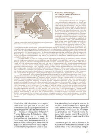 21
A Natureza e DistribuiçãoA Natureza e DistribuiçãoA Natureza e DistribuiçãoA Natureza e DistribuiçãoA Natureza e Distribuição
das Doenças Genéticas Humanasdas Doenças Genéticas Humanasdas Doenças Genéticas Humanasdas Doenças Genéticas Humanasdas Doenças Genéticas Humanas
Aravinda Chakravarti
Case Western Reserve University
Cada população humana traz consigo sua
carga singular de doenças genéticas. Assim, pes-
soas de ascendência européia têm maior freqüên-
cia de fibrose cística, africanos e seus descenden-
tes têm freqüência aumentada de siclemia e mui-
tas populações asiáticas têm incidência mais alta
de uma anemia chamada talassemia. Esses dis-
túrbios raros resultam de mutações em genes in-
dividuais e exibem padrões de herança simples.
As técnicas moleculares modernas permitiram a
identificação de muitos genes para doenças, bem
como das mudanças específicas na seqüência do
DNA que levam à doença. Um achado surpreen-
dente foi que a alta freqüência de muitos desses
distúrbios não se deve ao fato de os genes
subjacentes serem altamente mutáveis, e sim a
um aumento na freqüência de uma ou mais mu-
Gradiente de distribuição na Europa da principal mutação causadora da
fibrose cística, em relação ao total dos genes
tações específicas. Em muitos casos, o aumento da freqüência pode ter ocorrido por acaso (um efeito loteria). Por
exemplo, muitas doenças genéticas são particularmente pronunciadas em isolados sociais, religiosos e geográ-
ficos, como os Amish, os Menonitas e os Huteritas nos EUA, cujos ancestrais foram pequenos grupos de fundado-
res aparentados. Em outros casos, como o da fibrose cística, da siclemia e das talassemias, há evidências consi-
deráveis de que as mutações tenham aumentado por causa de uma vantagem na sobrevivência dos indivíduos
portadores de uma cópia da mutação, que, porém, não são afetados clinicamente, podendo portanto transmitir a
mutação às futuras gerações.
O conhecimento da nossa ascendência, isto é, dos genes e mutações que recebemos dos nossos antepas-
sados e dos processos evolutivos que moldaram suas distribuições, é crucial para podermos compreender as
doenças genéticas humanas. Um importante princípio revelado por estudos genéticos recentes sobre fibrose
cística, siclemia, talassemias e outras doenças é o de que os numerosos pacientes portadores da mutação mais
comum de cada uma dessas doenças são portadores porque têm um ancestral comum; isto é, são parentes
distantes. Conseqüentemente, esses indivíduos também têm em comum segmentos de DNA relativamente gran-
des, contíguos, que circundam a mutação. Os geneticistas começaram a utilizar este princípio do possível paren-
tesco evolutivo dos pacientes como método de mapeamento e identificação de genes para doenças. Se a muta-
ção gênica responsável estiver localizada em um segmento de DNA presente na maioria ou em todos os pacien-
tes, o mapeamento do gene para a doença equivale a procurar, nos pacientes, segmentos de DNA comuns.
Existe atualmente um grande interesse pelas análises genéticas de distúrbios poligênicos, como câncer,
hipertensão e similares, em vista do grande ônus que representam para todas as sociedades. Em cada um dos
genes responsáveis por estas doenças humanas comuns, também é esperada a presença, de origem evolutiva, de
mutações comuns nos pacientes. Diferentemente dos distúrbios raros, é esperado que essas mutações sejam
mais comuns e tenham um segmento menor de DNA em comum nos pacientes, já que elas são muito mais
antigas na população humana. Além disso, a incidência dessas doenças comuns também varia entre populações
humanas diferentes, devido tanto à variação da constituição genética, como do meio ambiente. Por essas razões,
é difícil identificar os genes subjacentes a essas doenças. A fim de realizar esta tarefa, os cientistas estão criando
um mapa de altíssima resolução dos genes e seqüências humanos. Este mapa consiste de “marcadores”, seg-
mentos conhecidos e ordenados de DNA humano, que variam entre os indivíduos quanto à composição das
seqüências. Espera-se que o princípio do mapeamento para encontrar genes de suscetibilidade e resistência a
doenças pela comparação dos DNAs dos pacientes quanto a padrões de seqüências comuns tenha um papel
decisivo nessas descobertas. No futuro, este e outros princípios evolutivos novos contribuirão para a identifica-
ção de novos genes para doenças e para a compreensão da atual distribuição das doenças genéticas humanas no
mundo.
de um alelo com tais marcadores — a pro-
babilidade de que um marcador no
cromossomo de qualquer pessoa assinale
a presença de um alelo deletério vizinho a
ele — é o grau de “desequilíbrio de ligação.”
A teoria da Genética de Populações foi de-
senvolvida para prever o grau de
desequilíbrio de ligação como função de
fatores tais como as freqüências alélicas,
as taxas de recombinação e o tamanho da
população. Esta teoria foi de crucial impor-
tância em um dos primeiros casos de loca-
lização e subseqüente seqüenciamento de
um alelo deletério comum — aquele que
causa a fibrose cística. À medida que avan-
ça o trabalho de realização das recompen-
sas prometidas pelo Projeto Genoma Hu-
mano, vai crescendo o papel desempenha-
do pelas teorias provenientes da Genética
de Populações (29).
Determinar qual das muitas diferenças de
nucleotídeos entre um alelo deletério e um
alelo normal causa uma doença é impor-
 