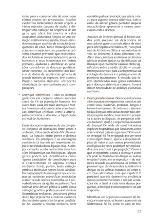 22
tante para a compreensão de como seus
efeitos podem ser remediados. Estudos
evolutivos moleculares deram origem a
vários métodos capazes de ajudar a dis-
tinguir uma variação na seqüência de um
gene que afeta fortemente o valor
adaptativo (afetando a função) de uma va-
riação relativamente neutra. Esses méto-
dos empregam análises de variação de se-
qüências de DNA, tanto intraespecíficas,
como entre espécies com parentesco pró-
ximo. Estamos prevendo que esses méto-
dos, incluindo as comparações entre genes
humanos e seus homólogos em outros
primatas, ajudarão a identificar as varia-
ções causadoras de doenças genéticas.
Neste contexto, os crescimento dos ban-
cos de dados de seqüências gênicas de
grande número de espécies, bem como o
Projeto Genoma Humano, oferecerão
abundância de oportunidades para com-
parações.
• Doenças sistêmicasDoenças sistêmicasDoenças sistêmicasDoenças sistêmicasDoenças sistêmicas. Todas as doenças
genéticas em conjunto afetam somente
cerca de 1% da população humana. Por
outro lado, cada vez mais doenças e mor-
tes humanas estão associadas com doen-
ças sistêmicas crônicas, como a arterio-
patia coronária, o derrame, a hipertensão
e o mal de Alzheimer.
Essas doenças originam-se de um comple-
xo conjunto de interações entre genes e
ambiente. Esta complexidade dificulta o es-
tudo da ligação entre genes e doença
sistêmica. Os princípios e as abordagens
evolutivas já tiveram um importante im-
pacto no estudo desta ligação (65). Assim,
por exemplo, sendo conhecidas suas fun-
ções bioquímicas ou fisiológicas, alguns
genes podem ser identificados como
“genes candidatos” de contribuírem para
o aparecimento de alguma doença
sistêmica. Existe, porém, tanta variação
genética molecular nesses locos candida-
tos na população humana geral que encon-
trar as variantes específicas associadas
com o risco de doença assemelha-se à pro-
verbial procura da agulha no palheiro. Para
estimar uma árvore gênica a partir dessa
variação genética, podem-se usar técnicas
filogenéticas evolutivas. Uma árvore gênica
deste tipo representa a história evolutiva
das variantes genéticas do gene candida-
to. Se, durante a história evolutiva, tiver
ocorrido qualquer mutação que altere o ris-
co para alguma doença sistêmica, todo o
ramo da árvore gênica portador daquela
mutação deve apresentar a mesma asso-
ciação com a doença.
Análises de árvores gênicas já foram usa-
das com sucesso na descoberta de
marcadores genéticos indicativos de risco
para arteriopatia coronária (23), risco para
mal de Alzheimer (58) e a resposta dos ní-
veis de colesterol à dieta alimentar (18).
Além disso, análises evolutivas de árvores
gênicas podem ajudar na identificação da
mutação que realmente causa o efeito sig-
nificativo sobre a saúde (23,56) — um pri-
meiro passo crítico para a compreensão da
etiologia da doença e o planejamento de
possíveis tratamentos. À medida que fo-
rem identificados mais genes candidatos
para doenças sistêmicas comuns, haverá
maior necessidade de análises evolutivas
no futuro.
• Doenças infecciosasDoenças infecciosasDoenças infecciosasDoenças infecciosasDoenças infecciosas. Doenças infecciosas
são causadas por organismos parasitas tais
como vírus, bactérias, protistas, fungos e
helmintos (vermes). O controle e tratamen-
to das doenças infecciosas requer não ape-
nas pesquisa médica, mas também pesqui-
sa e ações ecológicas. As perguntas críti-
cas incluem: Qual é o organismo causador
da doença? De onde ele veio? Há outras
espécies hospedeiras que funcionem como
reservatórios para o organismo? Como ele
se propaga? Se for propagado por um vetor
como algum inseto, qual é a dispersão tí-
pica do vetor e que outras propriedades
ecológicas do vetor poderiam ser explora-
das para controlar a propagação? Como é
que o organismo causa a doença e como
ela pode ser tratada com drogas ou outras
terapias? Como ele se reproduz — de ma-
neira sexuada ou assexuada ou ambas? É
provável que ele desenvolva resistência a
drogas ou às defesas naturais do corpo e,
em caso afirmativo, com que rapidez? É
provável que ele desenvolva virulência
maior ou menor no futuro e em que condi-
ções ele o fará? A cada uma dessas per-
guntas, a Biologia Evolutiva pode e vai dar
respostas.
Identificar um organismo causador de do-
ença e o seu vetor, se houver, é assunto da
Sistemática. Se for, como no caso do HIV,
 