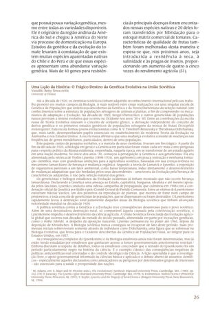 26
que possui pouca variação genética, mes-
mo entre todas as variedades disponíveis.
Ele é originário da região andina da Amé-
rica do Sul e chegou à América do Norte
via processo de domesticação na Europa.
Estudos da genética e da evolução do to-
mate levaram à constatação de que exis-
tem muitas espécies aparentadas nativas
do Chile e do Peru e de que essas espéci-
es apresentam uma abundante variação
genética. Mais de 40 genes para resistên-
cia às principais doenças foram encontra-
dos nessas espécies nativas e 20 deles fo-
ram transferidos por hibridação para o
estoque matriz comercial de tomates. Ca-
racterísticas de qualidade de frutas tam-
bém foram melhoradas desta maneira e
espera-se que, nos próximos anos, seja
introduzida a resistência à seca, à
salinidade e às pragas de insetos, propor-
cionando um aumento de quatro a cinco
vezes do rendimento agrícola (51).
Uma Lição da História: O TUma Lição da História: O TUma Lição da História: O TUma Lição da História: O TUma Lição da História: O Trágico Destino da Genética Evolutiva na União Sorágico Destino da Genética Evolutiva na União Sorágico Destino da Genética Evolutiva na União Sorágico Destino da Genética Evolutiva na União Sorágico Destino da Genética Evolutiva na União Soviéticaviéticaviéticaviéticaviética
Vassiliki Betty Smocovitis
University of Florida
Até a década de 1920, os cientistas soviéticos tinham adquirido reconhecimento internacional pelo seu traba-
lho pioneiro em muitos campos da Biologia. A mais notável entre essas realizações era uma singular escola de
Genética de Populações que sintetizava descobertas da Genética e da Teoria Darwiniana da seleção natural com
conhecimentos sobre a estrutura de populações selvagens de animais e plantas, a fim de compreender os meca-
nismos de adaptação e Evolução. Na década de 1920, Sergei Chetverikov e outros geneticistas de populações
russos previram a síntese evolutiva que ocorreu no Ocidente nos anos ‘30 e ‘40. Entre as contribuições da escola
russa de Teoria Evolutiva estavam o conceito de conjunto gênico, a derivação independente do conceito de
deriva genética e os primeiros estudos genéticos de populações selvagens da mosca de frutas Drosophila
melanogaster. Esta escola formou jovens evolucionistas como N. V. Timofeeff-Ressovsky e Theodosius Dobzhansky,
que, mais tarde, desempenhariam papéis essenciais no estabelecimento da moderna Teoria da Evolução na
Alemanha e nos Estados Unidos. A escola russa afirmava que uma mudança evolutiva consiste de mudanças nas
freqüências de genes mendelianos, particulados, dentro de uma população.
Este pujante centro de pesquisa evolutiva, e a maioria de seus cientistas, tiveram um fim trágico. A partir do
fim da década de 1920, a Biologia em geral e a Genética em particular foram vistas cada vez mais como perigosas
para o espírito político da Rússia estalinista, empenhada, naquela época, em se transformar de um estado agrário
em uma nação moderna. No início dos anos ’30, começou a perseguição à Genética e aos geneticistas. Ela era
alimentada pela retórica de Trofim Lysenko (1898-1976), um agrônomo com pouca instrução e nenhuma forma-
ção científica, mas com grandiosas ambições para a agricultura soviética, baseadas em sua crença errônea no
mecanismo lamarckiano de herança e mudança orgânica. Segundo a teoria de Lamarck e Lysenko, a exposição
de organismos parentais a um fator ambiental, como baixa temperatura, induz diretamente o desenvolvimento
de mudanças adaptativas que são herdadas pelos seus descendentes – uma teoria da Evolução pela herança de
características adquiridas, e não pela seleção natural dos genes.
Os geneticistas e biólogos estudiosos da Evolução ocidentais já tinham mostrado que não ocorre herança
lamarckiana. Declarando a Genética uma ameaça ao Estado, capitalista, burguesa, idealista e até mesmo apoia-
da pelos fascistas, Lysenko conduziu uma odiosa campanha de propaganda, que culminou em 1948 com a con-
denação oficial da Genética por Stalin e pelo Comitê Central do Partido Comunista. Entre as vítimas do Lysenkoísmo
estiveram Nikolai Vavilov, um dos pioneiros da reprodução de plantas, que morreu de fome num campo de
prisioneiros, e toda a escola de geneticistas de populações, que se dispersaram ou foram destruídos. O Lysenkoísmo
rapidamente levou à destruição total justamente daquelas áreas da Biologia soviética que tinham alcançado
notoriedade mundial na década de 1920.
A política soviética contra a Genética e a Evolução teve conseqüências desastrosas para o povo soviético.
Além de uma devastadora destruição rural, só comparável àquela causada pela coletivização soviética, o
Lysenkoísmo impediu o desenvolvimento da ciência agrícola. A União Soviética foi excluída da revolução agríco-
la global que ocorreu nas décadas da metade do século passado, alimentada em parte por inovações genéticas,
como o milho híbrido. A despeito da oposição nascente, Lysenko permaneceu no poder até 1965, depois da
deposição de Khrushchev. A Biologia soviética nunca conseguiu se recuperar de fato deste período. Suas pro-
messas iniciais sobreviveram somente através de indivíduos como Dobzhansky, uma figura que se sobressai na
Biologia Evolutiva, que levou para o Ocidente descobertas da Genética de Populações russa, ao imigrar para os
Estados Unidos, em 1927.
As conseqüências completas do Lysenkoísmo e da Biologia estalinista ainda não foram determinadas, mas já
estão sendo estudadas por estudiosos que ganharam acesso a fontes governamentais anteriormente restritas.1
Embora discutam a respeito de detalhes, todos os estudiosos concordam que o reinado do Lysenkoísmo foi um
período particularmente negro na história da ciência. É o exemplo clássico das conseqüências negativas de
políticas anticientíficas mal orientadas e do controle ideológico da Ciência. A lição aprendida é que a investiga-
ção livre, o apoio governamental informado às ciências básica e aplicada e o debate aberto de assuntos científi-
cos – especialmente aqueles declarados como ameaçadores ou perigosos por determinados grupos de interesses
– são essenciais para a saúde e prosperidade das nações.
1
M. Adams, em: E. Mayr and W. Provine (eds.), The Evolutionary Synthesis (Harvard University Press, Cambridge, MA., 1980), pp.
242-278; D. Joravsky, The Lysenko Affair (Harvard University Press, Cambridge, MA, 1979); N. Krementsov, Stalinist Science (Princeton
University Press, Princeton, NJ, 1997); V. Soyfer, Lysenko and the Tragedy of Soviet Science (Rutgers University Press, New Brunswick,
NJ, 1994).
 