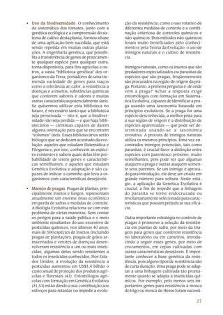 27
• Uso da biodiversidadeUso da biodiversidadeUso da biodiversidadeUso da biodiversidadeUso da biodiversidade. O conhecimento
da sistemática dos tomates, junto com a
genética ecológica e a compreensão do sis-
tema de cultivo desta planta, formou a base
de uma aplicação bem sucedida, que está
sendo repetida em muitas outras planta-
ções. A engenharia genética, que possibi-
lita a transferência de genes de praticamen-
te qualquer espécie para qualquer outra,
torna disponíveis, para fins agrícolas e ou-
tros, a vasta “biblioteca genética” dos or-
ganismos da Terra, portadores de uma tre-
menda variedade de genes para traços
como a tolerância ao calor, a resistência a
doenças e a insetos, substâncias químicas
que conferem sabores e odores e muitas
outras características potencialmente úteis.
Se quisermos utilizar esta biblioteca no
futuro, é necessário tanto que a biblioteca
seja preservada — isto é, que a biodiver-
sidade não seja perdida — e que haja bibli-
otecários — cientistas capazes de darem
alguma orientação para que se encontrem
“volumes” úteis. Esses bibliotecários serão
biólogos que se dedicam ao estudo da evo-
lução: aqueles que estudam Sistemática e
Filogenia e, por isso, conhecem as espéci-
es existentes e sabem quais delas têm pro-
babilidade de terem genes e característi-
cas semelhantes, e aqueles que estudam
Genética Evolutiva e adaptação e são ca-
pazes de indicar o caminho que leva a or-
ganismos com características desejáveis.
• Manejo de pragasManejo de pragasManejo de pragasManejo de pragasManejo de pragas. Pragas de plantas, prin-
cipalmente insetos e fungos, representam
anualmente um enorme ônus econômico
em perda de safras e medidas de controle.
A Biologia Evolutiva relaciona-se com este
problema de várias maneiras. Sem contar
os perigos para a saúde pública e o meio
ambiente resultantes do uso excessivo de
pesticidas químicos, nos últimos 40 anos,
mais de 500 espécies de insetos (incluindo
pragas de plantações, pragas de grãos ar-
mazenados e vetores de doenças) desen-
volveram resistência a um ou mais inseti-
cidas, algumas delas sendo resistentes a
todos os inseticidas conhecidos. Nos Esta-
dos Unidos, a evolução da resistência a
pesticidas aumentou em US$1,4 bilhão o
custo anual de proteção dos produtos agrí-
colas e florestais (47). Entomólogos agrí-
colas com formação em Genética Evolutiva
(31,53) estão dando a sua contribuição aos
esforços para retardar ou impedir a evolu-
ção da resistência, como o uso rotativo de
diferentes medidas de controle e a combi-
nação criteriosa de controles químicos e
não-químicos. Dois métodos não-químicos
foram muito beneficiados pelo conheci-
mento e pela Teoria da Evolução: o uso de
inimigos naturais e o cultivo de resistên-
cia.
Inimigos naturais, como os insetos que são
predadores especializados ou parasitas de
espécies que são pragas, freqüentemente
são procurados na região de origem da pra-
ga. Portanto, a primeira pergunta é: de onde
vem a praga? Achar a resposta exige
entomólogos com formação em Sistemá-
tica Evolutiva, capazes de identificar a pra-
ga usando uma taxonomia baseada em
princípios evolutivos. Se a praga for uma
espécie desconhecida, a melhor pista para
a sua região de origem é a distribuição de
espécies aparentadas — que pode ser de-
terminada usando-se a taxonomia
evolutiva. A procura de inimigos naturais
utiliza os mesmos princípios. Uma vez en-
contrados inimigos potenciais, tais como
parasitas, é crucial fazer a distinção entre
espécies com parentesco próximo, muito
semelhantes, pois pode ser que algumas
ataquem a praga e outras ataquem somen-
te seus parentes. Se um inimigo é aprova-
do para introdução, ele deve ser criado em
grande número para soltura. Neste está-
gio, a aplicação da Genética Evolutiva é
crucial, a fim de impedir que a linhagem
do parasita se torne endocruzada ou
involuntariamente selecionada para carac-
terísticas que possam prejudicar sua eficá-
cia.
Outra importante estratégia no controle de
pragas é promover a seleção da resistên-
cia em plantas de safra, por meio da tria-
gem para genes que conferem resistência
no laboratório ou em canteiros, introdu-
zindo a seguir esses genes, por meio de
cruzamentos, em cepas cultivadas com
outras características desejáveis. É impor-
tante conhecer a base genética da resis-
tência, pois alguns tipos de resistência são
de curta duração. Uma praga pode se adap-
tar a uma linhagem cultivada tão pronta-
mente quanto se adapta a inseticidas quí-
micos. Por exemplo, pelo menos seis im-
portantes genes para resistência à mosca
do trigo ou mosca de Hesse foram sucessi-
 