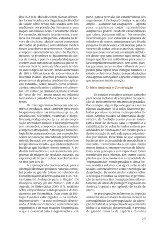 29
dos EUA (48). Mais de 20.000 plantas diferen-
tes foram listadas pela Organização Mundial
da Saúde como tendo sido usadas com fins
medicinais por populações humanas e uma
fração substancial delas é realmente eficaz.
Por exemplo, até muito recentemente, a ma-
lária era tratada com quinina, extraída da ár-
vore de cinchona. Muitos outros compostos
derivados de plantas e com utilidade médica
foram descobertos recentemente. O taxol, um
composto encontrado no teixo do Pacífico,
mostrou-se promissor no tratamento do cân-
cer de mama; a pervinca rosa do Madagascar
contém duas substâncias químicas que se re-
velaram úteis no combate à leucemia (e vári-
os outros tipos de câncer), tendo aumentado
de 10% a 95% as taxas de sobrevivência da
leucemia infantil. Diversos produtos naturais
provenientes de plantas também têm aplica-
ção industrial, sendo usados como aromati-
zantes, emulsificantes e aditivos em alimen-
tos. Um extrato do crustáceo Limulus é a base
do “teste de lise”, muito usado na indústria
farmacêutica para detectar a presença de bac-
térias.
Os microrganismos fornecem não so-
mente produtos, mas também processos
bioquímicos úteis nas biossínteses (p. ex., de
antibióticos, solventes, vitaminas e biopo-
límeros), biodegradações (p. ex., na decompo-
sição de resíduos tóxicos) e biotransformações
(em esteróides, compostos quirais e outros
compostos desejados). A Biologia e Biotecno-
logia Moleculares modernas, por exemplo, ba-
seiam-se na reação em cadeia de polimerases,
método baseado em uma enzima estável em
temperaturas elevadas, que foi descoberta em
bactérias que habitam fontes termais. A in-
dústria farmacêutica e outras iniciaram pro-
gramas de triagem de produtos naturais, na
esperança de fazerem outras descobertas des-
se tipo (ver Box 1).
A exploração da biodiversidade para a
obtenção de novos produtos naturais consti-
tui ponto de grande ênfase no relatório do
Conselho Nacional de Pesquisa dos EUA, “Le-
vantamento Biológico para a Nação” (“A
Biological Survey for the Nation”) (38) e da
Agenda de Sistemática 2000 (57), relatório
sobre a importância vital da pesquisa e do trei-
namento em Sistemática. Duas áreas da Bio-
logia Evolutiva estão ligadas — na verdade,
indispensáveis — a essa exploração direcio-
nada. A Sistemática fornece o inventário dos
organismos e de suas relações filogenéticas,
o que é essencial para a organização e, em
parte, para a previsão das características dos
organismos. A Ecologia Evolutiva no sentido
amplo — a análise das adaptações — aponta
para organismos cujas necessidades
adaptativas podem produzir características
que talvez possamos utilizar. Por exemplo,
neurobiólogos que estavam à procura de
inibidores de neurotransmissores para fins de
pesquisa foram levados com sucesso para os
venenos de certas cobras e aranhas, organis-
mos que desenvolveram justamente inibido-
res desse tipo para dominar suas presas. Há
fungos que liberam antibióticos para contro-
lar competidores bacterianos, bem como plan-
tas que armazenam muitos milhares de com-
postos para repelir seus inimigos naturais. O
estudo evolutivo-ecológico dessas adaptações
está apenas começando a revelar compostos
que merecem maior atenção.
DDDDD. Meio Ambiente e Conservação. Meio Ambiente e Conservação. Meio Ambiente e Conservação. Meio Ambiente e Conservação. Meio Ambiente e Conservação
Os estudos evolutivos abriram caminho
para novos métodos de correção e recupera-
ção do meio ambiente em áreas degradadas.
Por exemplo, alguns tipos de grama e outras
plantas adaptaram-se a solos altamente po-
luídos por níquel e outros metais pesados tó-
xicos. Amplos estudos da sistemática, da ge-
nética e da fisiologia dessas plantas forma-
ram a base de técnicas para o replantio e a
estabilização de solos tornados estéreis por
atividades de mineração e até mesmo para a
desintoxicação do solo e da água contamina-
dos por metais. Descobriu-se que algumas
bactérias têm a capacidade de metabolizar o
mercúrio, transformando-o em uma forma
menos tóxica, e, em experimentos de labora-
tório, seus genes para esta capacidade foram
transferidos para plantas. Em outros casos,
plantas que desenvolveram a capacidade de
“hiperacumular” metais pesados e, desta for-
ma, resistir a solos tóxicos agora estão sendo
usadas comercialmente como tecnologia de
despoluição. De modo similar, estudos sobre
a ecologia evolutiva da dispersão e germina-
ção de sementes têm o seu papel no reflores-
tamento de áreas de pastagem esgotadas na
América tropical e no replantio de locais de
aterro.
As preocupações referentes ao impacto
ambiental das atividades humanas incluem as
conseqüências da superpopulação, da altera-
ção do habitat, a perspectiva de aquecimento
global e a extinção documentada e prevista
de grande número de espécies. Estudos
 