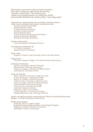 3
Documento anexo serve como resumo executivo.
Para obter cópias em inglês deste documento,
consulte o portal http://www.amnat.org;
cópias em português podem ser obtidas no portal
da Sociedade Brasileira de Genética http://www.sbg.org.br.
Preparado por representantes das sociedades científicas abaixo.
Todas essas sociedades endossaram o documento final.
American Society of Naturalists
Animal Behavior Society
Ecological Society of America
Genetics Society of America
Paleontological Society
Society for Molecular Biology and Evolution
Society of Systematic Biologists
Society for the Study of Evolution
Endosso adicional do:
American Institute of Biological Sciences
Com patrocínio financeiro de:
A. P. Sloan Foundation
National Science Foundation
Editor Chefe:
Douglas J. Futuyma. State University of New York-Stony Brook
Organização:
Thomas R. Meagher, Rutgers, The State University of New Jersey
Comissão Orientadora:
Michael J. Donoghue, Harvard University
James Hanken, University of Colorado
Charles H. Langley, University of California-Davis
Linda Maxson, University of Iowa
Grupo de Trabalho:
Albert F. Bennett, University of California-Irvine
H. Jane Brockmann, University of Florida
Marcus W. Feldman, Stanford University
Walter M. Fitch, University of California-Irvine
Laurie R. Godfrey, University of Massachusetts
David Jablonski, University of Chicago
Carol B. Lynch, University of Colorado
Leslie Real, Indiana University
Margaret A. Riley, Yale University
J. John Sepkoski, Jr., University of Chicago
Vassiliki Betty Smocovitis, University of Florida
Edição em inglês projetada e produzida pelo Office of University Publications.
Rutgers. The State University of New Jersey
Edição em português:
Tradução: Nicole S. Loghin-Grosso
Responsável pela edição brasileira: João Stenghel Morgante
Produção: Sociedade Brasileira de Genética
Editoração: Virtuale Comunicação
 