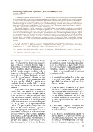 30
paleobiológicos sobre as mudanças climáti-
cas, o nível do mar e a distribuição das espé-
cies no passado permitem discernir o tipo de
organismos com maior probabilidade de so-
frerem os efeitos adversos do aquecimento
global — a saber, aqueles com baixo poder de
dispersão, reduzido alcance geográfico e bai-
xa tolerância ecológica. Evidências proveni-
entes de populações que evoluíram em tem-
peraturas diferentes também podem nos aju-
dar a prever a diversidade de respostas a uma
mudança climática e a velocidade com a qual
diferentes populações conseguem se adaptar
a ela (61).
Como conseqüência das atividades hu-
manas, espécies e populações geneticamen-
te singulares estão entrando em extinção num
ritmo alarmante. As nossas atividades amea-
çam não somente espécies conspícuas, como
os grandes mamíferos e as tartarugas mari-
nhas, mas também um sem-número de plan-
tas, artrópodes e outros organismos menos
conhecidos, que são, em conjunto, uma fonte
potencial de produtos naturais, agentes de
controle de pragas e outras aplicações úteis
(incluindo a reciclagem de elementos quími-
cos que permite o funcionamento de todo o
ecossistema). A Biologia Evolutiva tem um
papel da maior relevância na maneira de li-
dar com esta “crise da biodiversidade”. Uma
das considerações importantes é a de quais
Determinação de Riscos e Organismos Geneticamente ModificadosDeterminação de Riscos e Organismos Geneticamente ModificadosDeterminação de Riscos e Organismos Geneticamente ModificadosDeterminação de Riscos e Organismos Geneticamente ModificadosDeterminação de Riscos e Organismos Geneticamente Modificados
Thomas R. Meagher
Rutgers University
A preocupação com a programada liberação no meio ambiente de organismos geneticamente modificados
provocou uma ampla gama de recomendações para a determinação dos riscos associados com essas liberações.
À medida que os cultivares transgênicos foram se aproximando da realidade comercial, a questão da determina-
ção dos riscos deslocou-se da preocupação com os próprios organismos transgênicos para a preocupação com
os efeitos de longo prazo de sua possível hibridização com seus parentes selvagens. Uma hibridização introgressiva
de genes modificados, como aqueles que conferem resistência a herbicidas, com parentes selvagens de cultiva-
res poderia, por exemplo, gerar ervas daninhas problemáticas.1
Em relação a qualquer cultivar transgênico, a informação básica necessária para tratar desta preocupação é
a probabilidade da produção híbrida com espécies aparentadas. Cultivares de colza com sementes oleosas e de
outras espécies cultivadas de Brassica foram causas de particular preocupação, devido à pressão econômica pela
introdução da colza transgênica (Brassica napus) em estreita proximidade com seus parentes selvagens, alguns
dos quais já constituem ervas daninhas em terras de cultivo.2
Dados empíricos que poderiam formar uma base
científica para a determinação dos riscos desta introdução foram recentemente fornecidos por estudos com
Brassica napus e uma espécie selvagem com parentesco próximo, B. campestris.3
Estes estudos sobre Brassica
servirão de modelo, no qual poderão basear-se estudos de determinação dos riscos de cultivares polinizados por
insetos.
1
J. M. Tiedje et al., Ecology 70:298-315 (1989); N. C. Ellstrand and C. A. Hoffman, BioScience 40:438-442 (1990); L.
R. Meagher, Capítulo 8 de: A New Technological Era for American Agriculture, U.S. Congress Office of Technology
Assessment, OTA-F-474 (U.S. Government Printing Office, Washington, D.C., 1992)
2
M. J. Crawford et al., Nature 363:620-623 (1993); C. R. Linder and J. Schmitt, Molecular Ecology 3:23-30 (1994).
3
T. R. Mikkelson et al., Nature 380:31 (1996).
espécies, comunidades ecológicas ou regiões
geográficas merecem os esforços de conser-
vação mais urgentes, já que existem limites
econômicos, políticos e de informação para o
número de espécies que podemos salvar.
Entre os papéis da Biologia Evolutiva na
conservação estão:
• O uso das informações filogenéticas para
determinar quais regiões contêm a maior
variedade de espécies biologicamente di-
ferentes únicas;
• O uso dos dados e métodos da Biogeografia
Evolutiva (o estudo da distribuição dos or-
ganismos) para identificar locais preferen-
ciais — regiões com grande número de es-
pécies geograficamente localizadas (por
exemplo, Madagascar, Nova Guiné e a re-
gião de Apalachicola da Flórida e do
Alabama);
• O uso de métodos genéticos e outros para
distinguir espécies e populações genetica-
mente singulares;
• O uso da teoria da Genética de Populações
para determinar o tamanho mínimo de
uma população, necessário para prevenir
a depressão por endogamia e para proje-
tar corredores entre áreas de conservação
 