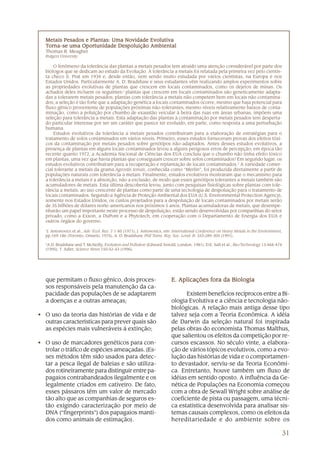 31
que permitam o fluxo gênico, dois proces-
sos responsáveis pela manutenção da ca-
pacidade das populações de se adaptarem
a doenças e a outras ameaças;
• O uso da teoria das histórias de vida e de
outras características para prever quais são
as espécies mais vulneráveis à extinção;
• O uso de marcadores genéticos para con-
trolar o tráfico de espécies ameaçadas. (Es-
ses métodos têm sido usados para detec-
tar a pesca ilegal de baleias e são utiliza-
dos rotineiramente para distinguir entre pa-
pagaios contrabandeados ilegalmente e os
legalmente criados em cativeiro. De fato,
esses pássaros têm um valor de mercado
tão alto que as companhias de seguros es-
tão exigindo caracterização por meio de
DNA (“fingerprints”) dos papagaios manti-
dos como animais de estimação).
Metais Pesados e Plantas: Uma NoMetais Pesados e Plantas: Uma NoMetais Pesados e Plantas: Uma NoMetais Pesados e Plantas: Uma NoMetais Pesados e Plantas: Uma Novidade Evolutivavidade Evolutivavidade Evolutivavidade Evolutivavidade Evolutiva
TTTTTorna-se uma Oportunidade Despoluição Ambientalorna-se uma Oportunidade Despoluição Ambientalorna-se uma Oportunidade Despoluição Ambientalorna-se uma Oportunidade Despoluição Ambientalorna-se uma Oportunidade Despoluição Ambiental
Thomas R. Meagher
Rutgers University
O fenômeno da tolerância das plantas a metais pesados tem atraído uma atenção considerável por parte dos
biólogos que se dedicam ao estudo da Evolução. A tolerância a metais foi relatada pela primeira vez pelo cientis-
ta checo S. Prat em 1934 e, desde então, vem sendo muito estudada por vários cientistas, na Europa e nos
Estados Unidos. Particularmente A. D. Bradshaw e seus estudantes vêm realizando amplos experimentos sobre
as propriedades evolutivas de plantas que crescem em locais contaminados, como os dejetos de minas. Os
achados deles incluem os seguintes:1
plantas que crescem em locais contaminados são geneticamente adapta-
das a tolerarem metais pesados; plantas com tolerância a metais não competem bem em locais não contamina-
dos; a seleção é tão forte que a adaptação genética a locais contaminados ocorre, mesmo que haja potencial para
fluxo gênico proveniente de populações próximas não-tolerantes; mesmo níveis relativamente baixos de conta-
minação, como a poluição por chumbo de exaustão veicular à beira das ruas em áreas urbanas, impõem uma
seleção para tolerância a metais. Esta adaptação das plantas à contaminação por metais pesados tem desperta-
do particular interesse por ser um caráter que parece ter evoluído, em parte, como resposta a uma perturbação
humana.
Estudos evolutivos da tolerância a metais pesados contribuíram para a elaboração de estratégias para o
tratamento de solos contaminados em vários níveis. Primeiro, esses estudos forneceram provas dos efeitos tóxi-
cos da contaminação por metais pesados sobre genótipos não-adaptados. Antes desses estudos evolutivos, a
presença de plantas em alguns locais contaminados levou a alguns perigosos erros de percepção; em época tão
recente quanto 1972, a Academia Nacional de Ciências dos EUA concluiu que o chumbo não tinha efeito tóxico
em plantas, uma vez que havia plantas que conseguiam crescer sobre solos contaminados! Em segundo lugar, os
estudos evolutivos contribuíram para a recuperação e replantação de locais contaminados.2
A variedade comer-
cial tolerante a metais da grama Agrostis tenuis, conhecida como “Merlin”, foi produzida diretamente a partir de
populações naturais com tolerância a metais. Finalmente, estudos evolutivos mostraram que o mecanismo para
a tolerância a metais é a absorção, não a exclusão, de modo que esses genótipos tolerantes a metais também são
acumuladores de metais. Esta última descoberta levou, junto com pesquisas fisiológicas sobre plantas com tole-
rância a metais, ao uso crescente de plantas como parte de uma tecnologia de despoluição para o tratamento de
locais contaminados. Segundo a Agência de Proteção Ambiental dos EUA (U.S. Environmental Protection Agency),
somente nos Estados Unidos, os custos projetados para a despoluição de locais contaminados por metais serão
de 35 bilhões de dólares norte-americanos nos próximos 5 anos. Plantas acumuladoras de metais, que desempe-
nharão um papel importante neste processo de despoluição, estão sendo desenvolvidas por companhias do setor
privado, como a Exxon, a DuPont e a Phytotech, em cooperação com o Departamento de Energia dos EUA e
outros órgãos do governo.
1
J. Antonovics et al., Adv. Ecol. Res. 7:1-85 (1971); J. Antonovics, em: International Conference on Heavy Metals in the Environment,
pp.169-186 (Toronto, Ontario, 1975); A. D. Bradshaw, Phil Trans. Roy. Soc. Lond. B. 333:289-305 (1991).
2
A.D. Bradshaw and T. McNeilly, Evolution and Pollution (Edward Arnold, London, 1981); D.E. Salt et al., Bio/Technology 13:468-474
(1995); T. Adler, Science News 150:42-43 (1996).
E. Aplicações fora da BiologiaE. Aplicações fora da BiologiaE. Aplicações fora da BiologiaE. Aplicações fora da BiologiaE. Aplicações fora da Biologia
Existem benefícios recíprocos entre a Bi-
ologia Evolutiva e a ciência e tecnologia não-
biológicas. A relação mais antiga desse tipo
talvez seja com a Teoria Econômica. A idéia
de Darwin da seleção natural foi inspirada
pelas obras do economista Thomas Malthus,
que salientou os efeitos da competição por re-
cursos escassos. No século vinte, a elabora-
ção de vários tópicos evolutivos, como a evo-
lução das histórias de vida e o comportamen-
to devastador, serviu-se da Teoria Econômi-
ca. Entretanto, houve também um fluxo de
idéias em sentido oposto. A influência da Ge-
nética de Populações na Economia começou
com a obra de Sewall Wright sobre análise de
coeficiente de pista ou passagem, uma técni-
ca estatística desenvolvida para analisar sis-
temas causais complexos, como os efeitos da
hereditariedade e do ambiente sobre os
 