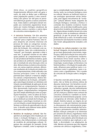 33
Além disso, os padrões geográficos
freqüentemente diferem entre um gene e
outro, de onde se deduz que a diferença
entre populações quanto a uma caracte-
rística não parece ser útil para se preve-
rem diferenças quanto a outras caracterís-
ticas. Estes dados e princípios deram res-
paldo aos veementes argumentos levan-
tados por muitos biólogos estudiosos da
Evolução contra o racismo e outros tipos
de conceitos estereotipados (13, 35).
• A natureza humanaA natureza humanaA natureza humanaA natureza humanaA natureza humana. Um dos assuntos
mais controversos de todos é o que seria
“natural” para a espécie humana. Este tó-
pico desperta um enorme interesse em
pessoas de todas as categorias sociais,
quaisquer que sejam suas crenças a res-
peito da Evolução. Em contraste com ou-
tras espécies, para nós evidentemente é
“natural”, por exemplo, aprender a falar e
usar isto. A questão resume-se em saber
quais padrões de comportamento huma-
no são produtos da história evolutiva, quais
são produtos do ambiente cultural e quais
são o resultado de uma interação entre os
dois. Behavioristas evolutivos documenta-
ram, em outras espécies animais, diferen-
ças resultantes de evolução em muitos tra-
ços comportamentais, tendo utilizado com
sucesso princípios como o da seleção
parental para explicar a natureza adapta-
tiva desses comportamentos. Muitos bió-
logos estudiosos da Evolução, antropólo-
gos e psicólogos mostram-se otimistas com
relação à possibilidade de aplicação de tais
princípios ao comportamento humano e
têm apresentado explicações evolutivas
para alguns comportamentos intrigantes
que têm ampla distribuição entre as popu-
lações humanas, como os tabus do inces-
to e os papéis dos sexos. Outros biólogos
que se dedicam ao estudo da Evolução, an-
tropólogos e psicólogos mostram-se céti-
cos em relação a essas interpretações e sa-
lientam os efeitos do aprendizado e da cul-
tura. O desafio será elaborar testes defini-
tivos para essas hipóteses.
• Modelos de mudança culturalModelos de mudança culturalModelos de mudança culturalModelos de mudança culturalModelos de mudança cultural. São fre-
qüentes as analogias entre mudanças cul-
turais e evolução biológica e, em certas
ocasiões, elas influenciaram a construção
de modelos de antropologia cultural. Al-
gumas das analogias do passado foram
ingênuas e erradas, como a suposição de
que a complexidade necessariamente au-
menta, tanto na evolução biológica como
na cultural. Mesmo as melhores entre es-
sas analogias apresentam sérias limita-
ções, pois alguns mecanismos de “evolu-
ção” cultural diferem muito daqueles da
evolução biológica. Contudo, a forma e o
conteúdo dos modelos evolutivos foram
usados, com as devidas modificações, para
desenvolver modelos de mudança cultural
(8). Alguns desses modelos levam em conta
a interação entre as mudanças culturais e
genéticas, já que há provas de que uma
pode influenciar a outra. Os modelos mais
promissores são bastante recentes e ainda
não foram adequadamente testados com
dados.
• Evolução na cultura popular e na inte-Evolução na cultura popular e na inte-Evolução na cultura popular e na inte-Evolução na cultura popular e na inte-Evolução na cultura popular e na inte-
lectuallectuallectuallectuallectual. Ninguém, do mais dedicado biólo-
go ao mais apaixonado criacionista, nega-
ria que a idéia da Evolução teve uma enor-
me influência no pensamento moderno.
Incontáveis livros foram escritos sobre o
impacto do Darwinismo na filosofia, na an-
tropologia, na psicologia, na literatura e na
história política. A Evolução foi usada (abu-
sada, diríamos) para justificar tanto o co-
munismo como o capitalismo, tanto o ra-
cismo como o igualitarismo. Tal é o poder
do conceito de evolução sobre a imagina-
ção.
O fascínio exercido pela Evolução, entre-
tanto, não se limita às etéreas esferas do
discurso intelectual. Um benefício econô-
mico que não foi medido, mas que prova-
velmente é grande, decorre indiretamente
do papel da Biologia Evolutiva na educa-
ção de crianças e adultos num contexto de
conceitos científicos e também no forne-
cimento de entretenimento popular. Livros
e programas de televisão sobre biodiver-
sidade, história natural, as origens do ser
humano e a vida pré-histórica (incluindo
os dinossauros) são extremamente popu-
lares e oferecem uma entrada de fácil aces-
so para o pensamento científico abstrato.
Muitas crianças começam a se interessar
por assuntos de ciência, engenharia e meio
ambiente através da exposição à história
natural e, mais adiante, pela introdução aos
princípios evolutivos que explicam a uni-
dade, a diversidade e as adaptações da
vida. Mesmo em pessoas que não seguem
carreiras em ciência e engenharia, o inte-
 