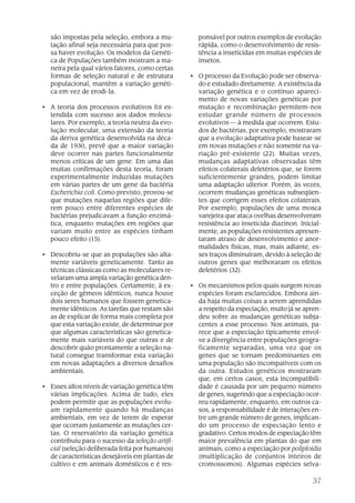 37
são impostas pela seleção, embora a mu-
tação afinal seja necessária para que pos-
sa haver evolução. Os modelos da Genéti-
ca de Populações também mostram a ma-
neira pela qual vários fatores, como certas
formas de seleção natural e de estrutura
populacional, mantêm a variação genéti-
ca em vez de erodi-la.
• A teoria dos processos evolutivos foi es-
tendida com sucesso aos dados molecu-
lares. Por exemplo, a teoria neutra da evo-
lução molecular, uma extensão da teoria
da deriva genética desenvolvida na déca-
da de 1930, prevê que a maior variação
deve ocorrer nas partes funcionalmente
menos críticas de um gene. Em uma das
muitas confirmações desta teoria, foram
experimentalmente induzidas mutações
em várias partes de um gene da bactéria
Escherichia coli. Como previsto, provou-se
que mutações naquelas regiões que dife-
rem pouco entre diferentes espécies de
bactérias prejudicavam a função enzimá-
tica, enquanto mutações em regiões que
variam muito entre as espécies tinham
pouco efeito (15).
• Descobriu-se que as populações são alta-
mente variáveis geneticamente. Tanto as
técnicas clássicas como as moleculares re-
velaram uma ampla variação genética den-
tro e entre populações. Certamente, à ex-
ceção de gêmeos idênticos, nunca houve
dois seres humanos que fossem genetica-
mente idênticos. As tarefas que restam são
as de explicar de forma mais completa por
que esta variação existe, de determinar por
que algumas características são genetica-
mente mais variáveis do que outras e de
descobrir quão prontamente a seleção na-
tural consegue transformar esta variação
em novas adaptações a diversos desafios
ambientais.
• Esses altos níveis de variação genética têm
várias implicações. Acima de tudo, eles
podem permitir que as populações evolu-
am rapidamente quando há mudanças
ambientais, em vez de terem de esperar
que ocorram justamente as mutações cer-
tas. O reservatório da variação genética
contribuiu para o sucesso da seleção artifi-
cial (seleção deliberada feita por humanos)
de características desejáveis em plantas de
cultivo e em animais domésticos e é res-
ponsável por outros exemplos de evolução
rápida, como o desenvolvimento de resis-
tência a inseticidas em muitas espécies de
insetos.
• O processo da Evolução pode ser observa-
do e estudado diretamente. A existência da
variação genética e o contínuo apareci-
mento de novas variações genéticas por
mutação e recombinação permitem-nos
estudar grande número de processos
evolutivos — à medida que ocorrem. Estu-
dos de bactérias, por exemplo, mostraram
que a evolução adaptativa pode basear-se
em novas mutações e não somente na va-
riação pré-existente (22). Muitas vezes,
mudanças adaptativas observadas têm
efeitos colaterais deletérios que, se forem
suficientemente grandes, podem limitar
uma adaptação ulterior. Porém, às vezes,
ocorrem mudanças genéticas subseqüen-
tes que corrigem esses efeitos colaterais.
Por exemplo, populações de uma mosca
varejeira que ataca ovelhas desenvolveram
resistência ao inseticida diazinon. Inicial-
mente, as populações resistentes apresen-
taram atraso de desenvolvimento e anor-
malidades físicas, mas, mais adiante, es-
ses traços diminuíram, devido à seleção de
outros genes que melhoraram os efeitos
deletérios (32).
• Os mecanismos pelos quais surgem novas
espécies foram esclarecidos. Embora ain-
da haja muitas coisas a serem aprendidas
a respeito da especiação, muito já se apren-
deu sobre as mudanças genéticas subja-
centes a esse processo. Nos animais, pa-
rece que a especiação tipicamente envol-
ve a divergência entre populações geogra-
ficamente separadas, uma vez que os
genes que se tornam predominantes em
uma população são incompatíveis com os
da outra. Estudos genéticos mostraram
que, em certos casos, esta incompatibili-
dade é causada por um pequeno número
de genes, sugerindo que a especiação ocor-
reu rapidamente, enquanto, em outros ca-
sos, a responsabilidade é de interações en-
tre um grande número de genes, implican-
do um processo de especiação lento e
gradativo. Certos modos de especiação têm
maior prevalência em plantas do que em
animais, como a especiação por poliploidia
(multiplicação de conjuntos inteiros de
cromossomos). Algumas espécies selva-
 