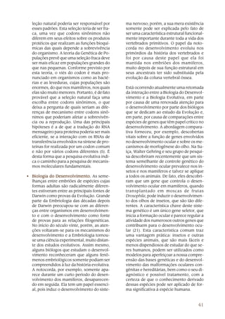 41
leção natural poderia ser responsável por
esses padrões. Esta seleção teria de ser fra-
ca, uma vez que codons sinônimos não
diferem em seus efeitos sobre os produtos
protéicos que realizam as funções bioquí-
micas das quais depende a sobrevivência
do organismo. A teoria da Genética de Po-
pulações prevê que uma seleção fraca deve
ser mais eficaz em populações grandes do
que nas pequenas. Conforme previsto por
esta teoria, o viés do codon é mais pro-
nunciado em organismos como as bacté-
rias e as leveduras, cujas populações são
enormes, do que nos mamíferos, nos quais
elas são muito menores. Portanto, é de fato
provável que a seleção natural faça uma
escolha entre codons sinônimos, o que
deixa a pergunta de quais seriam as dife-
renças de mecanismo entre codons sinô-
nimos que poderiam afetar a sobrevivên-
cia ou a reprodução. Uma das principais
hipóteses é a de que a tradução do RNA
mensageiro para proteína poderia ser mais
eficiente, se a interação com os RNAs de
transferência envolvidos na síntese de pro-
teínas for realizada por um codon comum
e não por vários codons diferentes (5). É
desta forma que a pesquisa evolutiva indi-
ca o caminho para a pesquisa de mecanis-
mos moleculares fundamentais.
• Biologia do DesenBiologia do DesenBiologia do DesenBiologia do DesenBiologia do Desenvolvimento.volvimento.volvimento.volvimento.volvimento. As seme-
lhanças entre embriões de espécies cujas
formas adultas são radicalmente diferen-
tes estiveram entre as principais fontes de
Darwin como provas da Evolução. Grande
parte da Embriologia das décadas depois
de Darwin preocupou-se com as diferen-
ças entre organismos em desenvolvimen-
to e com o desenvolvimento como fonte
de provas para as relações filogenéticas.
No início do século vinte, porém, as aten-
ções voltaram-se para os mecanismos do
desenvolvimento e a Embriologia tornou-
se uma ciência experimental, muito distan-
te dos estudos evolutivos. Assim mesmo,
alguns biólogos que estudam o desenvol-
vimento reconheceram que alguns fenô-
menos embriológicos somente podiam ser
compreendidos à luz da história evolutiva.
A notocorda, por exemplo, somente apa-
rece durante um curto período do desen-
volvimento dos mamíferos, desaparecen-
do em seguida. Ela tem um papel essenci-
al, pois induz o desenvolvimento do siste-
ma nervoso; porém, a sua mera existência
somente pode ser explicada pelo fato de
ser uma característica estrutural funcional-
mente importante durante toda a vida dos
vertebrados primitivos. O papel da noto-
corda no desenvolvimento evoluiu nos
primórdios da história dos vertebrados e
foi por causa deste papel que ela foi
mantida nos embriões dos mamíferos,
muito depois de sua função estrutural em
seus ancestrais ter sido substituída pela
evolução da coluna vertebral óssea.
Está ocorrendo atualmente uma retomada
da interação entre a Biologia do Desenvol-
vimento e a Biologia Evolutiva, em parte
por causa de uma renovada atenção para
o desenvolvimento por parte dos biólogos
que se dedicam ao estudo da Evolução e,
em parte, por causa de comparações entre
espécies de genes que têm papel crítico no
desenvolvimento. A abordagem compara-
tiva forneceu, por exemplo, descobertas
vitais sobre a função de genes envolvidos
no desenvolvimento ocular e sobre os me-
canismos de morfogênese do olho. Na Su-
íça, Walter Gehring e seu grupo de pesqui-
sa descobriram recentemente que um sis-
tema semelhante de controle genético do
desenvolvimento ocular prevalece nos in-
setos e nos mamíferos e talvez se aplique
a todos os animais. De fato, eles descobri-
ram que um gene que controla o desen-
volvimento ocular em mamíferos, quando
transplantado em moscas de frutas
Drosophila, pode induzir o desenvolvimen-
to dos olhos de insetos, que são tão dife-
rentes. A característica chave deste siste-
ma genético é um único gene seletor, que
inicia a formação ocular e parece regular a
atividade dos numerosos outros genes que
contribuem para o desenvolvimento ocu-
lar (21). Esta característica comum traz
uma vantagem prática: insetos e outras
espécies animais, que são mais fáceis e
menos dispendiosos de estudar do que se-
res humanos, podem ser utilizados como
modelos para aperfeiçoar a nossa compre-
ensão das bases genéticas e do desenvol-
vimento das malformações oculares con-
gênitas e hereditárias, bem como o seu di-
agnóstico e possível tratamento, com a
certeza de que o conhecimento derivado
dessas espécies pode ser aplicado de for-
ma significativa à espécie humana.
 
