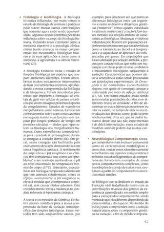 42
• Fisiologia e Morfologia.Fisiologia e Morfologia.Fisiologia e Morfologia.Fisiologia e Morfologia.Fisiologia e Morfologia. A Biologia
Evolutiva influenciou por muito tempo o
estudo da fisiologia de animais e plantas e
pode trazer muitas outras contribuições
que somente agora estão sendo desenvol-
vidas. Algumas dessas contribuições terão
influência sobre o campo da fisiologia hu-
mana, incluindo áreas correlatas como a
medicina esportiva e a psicologia clínica;
outras trarão avanços na nossa compre-
ensão dos mecanismos fisiológicos bási-
cos e de suas aplicações a áreas como a
medicina, a agricultura e a ciência veteri-
nária (20).
A Fisiologia Evolutiva inclui o estudo de
funções fisiológicas em espécies que ocu-
pam ambientes diferentes. Foram desco-
bertos muitos mecanismos interessantes
de lidar com ambientes extremos, aprofun-
dando a nossa compreensão da fisiologia
e da bioquímica. Foram descobertas pro-
teínas que impedem a formação de cris-
tais de gelo nas células de peixes antárti-
cos que vivem em águas próximas do ponto
de congelamento. Estudos de mamíferos
mergulhadores, como as focas, forneceram
conhecimentos sobre como esses animais
conseguem manter suas funções sem res-
pirar por longos períodos de tempo em
pressões elevadas — dados que repercu-
tem na fisiologia dos mergulhadores hu-
manos. Outro exemplo traz conseqüênci-
as para o controle do pH sangüíneo duran-
te cirurgias a coração aberto (66). Em ge-
ral, essas cirurgias são facilitadas pelo
resfriamento do corpo, diminuindo-se com
isso a freqüência cardíaca. O resfriamento
do corpo eleva o pH sangüíneo e os clíni-
cos têm considerado isso como um “pro-
blema” a ser resolvido ajustando-se o pH
ao nível encontrado na temperatura nor-
mal do corpo (37°C). Entretanto, especia-
listas em fisiologia comparada salientaram
que, em animais ectotérmicos, como os
répteis, normalmente o pH sangüíneo se
eleva à medida que a temperatura corpo-
ral cai, sem causar efeitos adversos. Este
reconhecimento levou a mudanças na con-
duta referente à hipotermia cirúrgica.
A teoria e os métodos da Genética Evolu-
tiva podem contribuir para a nossa com-
preensão da base da variação intraespe-
cífica das funções fisiológicas. Esses mé-
todos têm sido amplamente usados, por
exemplo, para descrever até que ponto as
diferenças fisiológicas entre um organis-
mo e outro se devem a diferenças genéti-
cas (“natureza”) versus ajustes individuais
a variáveis ambientais (“criação”). Um des-
ses métodos é a seleção artificial de carac-
terísticas fisiológicas. Mudanças evolutivas
induzidas pelo homem em populações ex-
perimentais mostraram que características
como a tolerância ao álcool e à tempera-
tura e a capacidade de aprender são influ-
enciadas por genes. Em populações que
foram alteradas por seleção artificial, a pro-
cura por características que sofreram mu-
danças correlatas pode revelar candidatos
a mecanismos fisiológicos subjacentes à
variação. Características que possam afe-
tar a senescência estão sendo procuradas
em populações experimentais de Droso-
phila e do nematódeo Caenorhabditis
elegans, nos quais se conseguiu atrasar a
maturidade por meio da seleção artificial
(27, 53). Em outros estudos, estão sendo
selecionadas populações de ratos com di-
ferentes níveis de atividade, a fim de de-
terminar se essas diferenças interferem ou
não na saúde, no tempo de vida ou na re-
produção das fêmeas (como pode ocorrer
nos humanos). Uma vez que os dados hu-
manos desse tipo são não-experimentais
e de difícil interpretação, esses estudos de
modelos animais podem dar muitas con-
tribuições.
• Neurobiologia e Comportamento.Neurobiologia e Comportamento.Neurobiologia e Comportamento.Neurobiologia e Comportamento.Neurobiologia e Comportamento. Os tra-
ços comportamentais evoluem exatamente
como as características morfológicas e,
como elas, muitas vezes são extremamente
semelhantes em espécies com parentesco
próximo. Estudos filogenéticos do compor-
tamento forneceram exemplos de como
certos comportamentos complexos, como
as exibições de cortejo de certas aves, evo-
luíram a partir de comportamentos ances-
trais mais simples.
Os biólogos que se dedicam ao estudo da
Evolução vêm trabalhando muito com as
contribuições relativas dos genes e da ex-
periência (aprendizado, no sentido amplo)
para a variação do comportamento, tendo
mostrado que elas diferem, dependendo da
característica e da espécie. No âmbito do
esforço para compreender como a seleção
natural atuou sobre o componente genéti-
co da variação, a fim de moldar comporta-
 