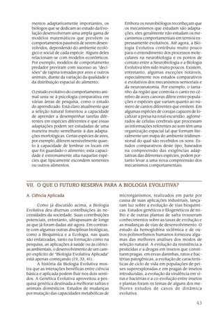 43
mentos adaptativamente importantes, os
biólogos que se dedicam ao estudo da Evo-
lução desenvolveram uma ampla gama de
modelos matemáticos que prevêem os
comportamentos passíveis de serem desen-
volvidos, dependendo do ambiente ecoló-
gico e social de cada espécie. Alguns deles
relacionam-se com modelos econômicos.
Por exemplo, modelos de comportamento
predador previram com sucesso as “deci-
sões” de rapina tomadas por aves e outros
animais, diante da variação da qualidade e
da distribuição espacial do alimento.
O estudo evolutivo do comportamento ani-
mal uniu-se à psicologia comparativa em
várias áreas de pesquisa, como o estudo
do aprendizado. Está claro atualmente que
a seleção natural fomentou a capacidade
de aprender a desempenhar tarefas dife-
rentes em espécies diferentes e que essas
adaptações podem ser estudadas de uma
maneira muito semelhante à das adapta-
ções morfológicas. Certas espécies de aves,
por exemplo, diferem sensivelmente quan-
to à capacidade de lembrar os locais em
que foi guardado o alimento; esta capaci-
dade é extremamente alta naquelas espé-
cies que tipicamente escondem sementes
ou outros alimentos.
Embora os neurobiólogos reconheçam que
os mecanismos que estudam são adapta-
ções, eles geralmente não estudam os me-
canismos comportamentais em termos ex-
pressamente evolutivos. Até agora, a Bio-
logia Evolutiva contribuiu muito pouco
para o entendimento dos processos mole-
culares na neurobiologia e os pontos de
contato entre a Neurobiologia e a Biologia
Evolutiva têm sido muito poucos. Existem,
entretanto, algumas exceções notáveis,
especialmente nos estudos comparativos
e evolutivos dos mecanismos sensoriais e
da neuroanatomia. Por exemplo, o tama-
nho da região que controla o canto no cé-
rebro de aves canoras difere entre popula-
ções e espécies que variam quanto ao nú-
mero de cantos diferentes que emitem. Em
algumas espécies de corujas capazes de lo-
calizar a presa na total escuridão, aglome-
rados de células cerebrais que processam
as informações referentes ao som têm uma
organização espacial tal que formam lite-
ralmente um mapa do ambiente tridimen-
sional do qual são recebidos os sons. Es-
tudos comparativos deste tipo, baseados
na compreensão das exigências adap-
tativas das diferentes espécies, podem por-
tanto levar a uma nova compreensão dos
mecanismos comportamentais.
VII.VII.VII.VII.VII. O QUE O FUTURO RESERO QUE O FUTURO RESERO QUE O FUTURO RESERO QUE O FUTURO RESERO QUE O FUTURO RESERVVVVVA PA PA PA PA PARA A BIOLOGIA EVARA A BIOLOGIA EVARA A BIOLOGIA EVARA A BIOLOGIA EVARA A BIOLOGIA EVOLUTIVOLUTIVOLUTIVOLUTIVOLUTIVA?A?A?A?A?
A. Ciência AplicadaA. Ciência AplicadaA. Ciência AplicadaA. Ciência AplicadaA. Ciência Aplicada
Como já discutido acima, a Biologia
Evolutiva deu diversas contribuições às ne-
cessidades da sociedade. Suas contribuições
potenciais, entretanto, ultrapassam de longe
as que já foram dadas até agora. Em contras-
te com algumas outras disciplinas biológicas,
como a Bioquímica e a Ecologia, nas quais
são enfatizadas, tanto na formação como na
pesquisa, as aplicações à saúde ou às ciênci-
as ambientais, o desenvolvimento de um cam-
po explícito de “Biologia Evolutiva Aplicada”
está apenas começando (19, 33, 41).
A história da Biologia Evolutiva mos-
tra que as interações benéficas entre ciência
básica e aplicada podem fluir nos dois senti-
dos. A Genética Evolutiva aproveitou a pes-
quisa genética destinada a melhorar safras e
animais domésticos. Estudos de mudanças
por mutação das capacidades metabólicas de
microrganismos, realizados em parte por
causa de suas aplicações industriais, lança-
ram luz sobre a evolução de vias bioquími-
cas. Estudos genéticos e filogenéticos de mi-
lho e de outras plantas de safra trouxeram
conhecimentos sobre as taxas de evolução e
as mudanças de vias de desenvolvimento. O
estudo da hemoglobina siclêmica e de ou-
tros polimorfismos humanos forneceu algu-
mas das melhores análises dos modos de
seleção natural. A evolução da resistência a
pesticidas e a drogas em insetos que consti-
tuem pragas, em ervas daninhas, ratos e bac-
térias patogênicas, a evolução de caracterís-
ticas de ciclo de vida em populações de pei-
xes superexploradas e em pragas de insetos
introduzidas, a evolução da virulência em ví-
rus e bactérias e a co-evolução entre insetos
e plantas foram os temas de alguns dos me-
lhores estudos de casos de dinâmica
evolutiva.
 
