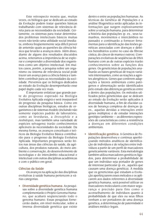 44
Este retrospecto mostra que, muitas
vezes, os biólogos que se dedicam ao estudo
da Evolução podem tratar questões básicas
trabalhando com sistemas de relevância di-
reta para as necessidades da sociedade. Cer-
tamente, os sistemas para tratar determina-
dos problemas intelectuais básicos muitas
vezes não terão uma utilidade social imedia-
ta, embora freqüentemente seja difícil prever
de antemão quais as questões da ciência bá-
sica que levarão a avanços úteis. Além disso,
diante de alguns dos resultados discutidos
acima, reiteramos a importância de se explo-
rar e compreender a diversidade dos organis-
mos como um objetivo intelectual. Em mui-
tos casos, porém, a pesquisa sobre um orga-
nismo ou sistema de relevância social pode
trazer um avanço para a ciência básica e tam-
bém contribuir para as necessidades da soci-
edade. Prevemos que os biólogos dedicados
ao estudo da Evolução desempenharão esse
papel duplo cada vez mais.
É importante enfatizar que grande par-
te do progresso esperado na Biologia
Evolutiva Aplicada exigirá e será inseparável
do progresso da pesquisa básica. Como em
outras disciplinas biológicas, estudos de or-
ganismos e de sistemas modelo (incluindo não
somente espécies padrão de laboratório,
como as leveduras, a Drosophila e a
Arabidopsis, mas também uma variedade de
espécies selvagens) trarão conhecimentos
aplicáveis às necessidades da sociedade. Da
mesma forma, os avanços conceituais e teó-
ricos da Biologia Evolutiva Básica contribui-
rão para o progresso da Biologia Evolutiva
Aplicada. Importantes progressos serão fei-
tos nas áreas das ciências da saúde, da agri-
cultura, dos produtos naturais, do meio am-
biente e conservação, do desenvolvimento de
tecnologias e do intercâmbio educacional e
intelectual com outras disciplinas acadêmicas
e com o público em geral.
Ciências da SaúdeCiências da SaúdeCiências da SaúdeCiências da SaúdeCiências da Saúde
Os avanços na aplicação das disciplinas
evolutivas à saúde humana pertencem a vá-
rias categorias.
• Diversidade genética humanaDiversidade genética humanaDiversidade genética humanaDiversidade genética humanaDiversidade genética humana. As pesqui-
sas sobre a diversidade genética humana
complementarão o Projeto Genoma Huma-
no, que acabará seqüenciando todo o
genoma humano. Essas pesquisas forne-
cerão dados, em nível molecular, sobre a
imensa diversidade genética que existe
dentro e entre as populações humanas. As
técnicas da Genética de Populações e a
análise filogenética serão aplicadas às in-
formações que surgem explosivamente
sobre a variação humana, para determinar
a história das populações (p. ex., seus ta-
manhos, movimentos e intercâmbios no
passado) e continuarão a fornecer ferra-
mentas para a identificação das lesões ge-
néticas associadas com doenças e defei-
tos hereditários (como no caso da fibrose
cística, do câncer de mama e outros). Com-
parações evolutivas de seqüências de DNA
humano com as de outras espécies trarão
conhecimentos sobre as funções dos
genes. Os geneticistas de populações ana-
lisarão as bases genéticas de traços variá-
veis interessantes, como as reações a agen-
tes alergênicos. Genes que conferem adap-
tações a fatores ambientais como pató-
genos e alimentação serão identificados
pelo estudo das diferenças genéticas entre
e dentro das populações. Os métodos uti-
lizados pelos geneticistas que se dedcam
ao estudo da Evolução serão aplicados à
diversidade humana, a fim de elucidar ca-
sos de herança complexa de doenças (p.
ex., aquelas devidas a interações entre
genes múltiplos) e de estudar interações
genótipo/ambiente — as diferentes expres-
sões de características como a resistência
a doenças em diferentes condições
ambientais.
• Identificação genéticaIdentificação genéticaIdentificação genéticaIdentificação genéticaIdentificação genética. A Genética de Po-
pulações desenvolveu e continua aperfei-
çoando métodos analíticos de identifica-
ção de indivíduos e de relações entre indi-
víduos a partir de um perfil de marcadores
geneticamente variáveis. Esta metodologia
também utiliza marcadores genéticos liga-
dos, para determinar a probabilidade de
que um indivíduo seja portador de genes
de interesse particular (p. ex., aqueles que
causam uma doença genética). À medida
que os geneticistas que estudam a Evolu-
ção aperfeiçoarem esses métodos e os apli-
carem aos dados referentes à diversidade
genética humana, será possível utilizar os
marcadores moleculares com maior segu-
rança e precisão para fins como o
aconselhamento de indivíduos quanto à
probabilidade de que eles ou seus filhos
venham a ser portadores de uma doença
genética, a determinação de paternidade e
análises médico-legais.
 