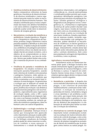 45
• Genética evolutiva do desenGenética evolutiva do desenGenética evolutiva do desenGenética evolutiva do desenGenética evolutiva do desenvolvimentovolvimentovolvimentovolvimentovolvimento.
Dados comparativos referentes às bases
genéticas e mecânicas do desenvolvimen-
to de diversos vertebrados e outros orga-
nismos lançarão muita luz sobre os meca-
nismos do desenvolvimento humano. Tais
estudos contribuirão para a nossa compre-
ensão das bases dos defeitos hereditários
e de outros defeitos congênitos humanos,
podendo acabar sendo úteis no desenvol-
vimento de terapias gênicas.
• Mecanismos e evolução da resistência aMecanismos e evolução da resistência aMecanismos e evolução da resistência aMecanismos e evolução da resistência aMecanismos e evolução da resistência a
antibióticosantibióticosantibióticosantibióticosantibióticos. Estudos genéticos, filogené-
ticos e bioquímicos comparativos de bac-
térias, protistas, fungos, helmintos e outros
parasitas ajudarão a identificar os alvos dos
antibióticos. A rápida evolução da resistên-
cia a antibióticos em patógenos previamen-
te suscetíveis coloca-nos diante da neces-
sidade vital de um estudo evolutivo, com o
objetivo de se compreenderem os meca-
nismos de resistência, sua taxa de evolu-
ção, fatores que podem limitar esta evolu-
ção e maneiras de preveni-la ou combatê-
la.
• VVVVVirulência do parasita e resistência doirulência do parasita e resistência doirulência do parasita e resistência doirulência do parasita e resistência doirulência do parasita e resistência do
hospedeirohospedeirohospedeirohospedeirohospedeiro. Os estudos evolutivos das
interações parasita/hospedeiro, usando
tanto sistemas de modelos como parasitas
e patógenos humanos, estão apenas co-
meçando a determinar as condições que
levam os parasitas a se tornarem mais vi-
rulentos ou mais benignos. Os geneticistas
e ecólogos que se dedicam ao estudo da
Evolução precisam elaborar uma teoria
geral, preditiva da evolução e da dinâmica
populacional dos patógenos e de seus hos-
pedeiros, especialmente para organismos
de evolução rápida, como o HIV, e para
espécies de hospedeiros de migração rápi-
da, como o ser humano moderno. Também
são necessárias análises da variação ge-
nética da resistência a patógenos, tanto no
homem como em outros hospedeiros.
• Epidemiologia e ecologia evolutiva deEpidemiologia e ecologia evolutiva deEpidemiologia e ecologia evolutiva deEpidemiologia e ecologia evolutiva deEpidemiologia e ecologia evolutiva de
patógenos e parasitaspatógenos e parasitaspatógenos e parasitaspatógenos e parasitaspatógenos e parasitas. Doenças novas e
outras que ressurgiram têm aparecido
como importantes ameaças à saúde públi-
ca e outras provavelmente o farão no futu-
ro. Os biólogos estudiosos da Evolução
podem ajudar de várias maneiras os esfor-
ços de combate a essas ameaças. O
rastreamento e o estudo da filogenia de
organismos relacionados com patógenos
conhecidos (p. ex., vírus de outros primatas
e vertebrados) podem permitir que os pes-
quisadores identifiquem patógenos com
potencial para entrarem na população hu-
mana. Estudos genéticos, ecológicos e
filogenéticos de patógenos novos e emer-
gentes (p. ex., o hantavírus e o espiroqueta
da doença de Lyme) podem elucidar suas
origens, suas taxas e modos de transmis-
são, bem como as circunstâncias ecológi-
cas que levam a surtos ou à evolução de
uma maior virulência. Estudos experimen-
tais de sistemas modelo, incluindo orga-
nismos relacionados com patógenos co-
nhecidos, podem identificar os mecanis-
mos de virulência e os fatores genéticos e
ambientais que influem na resistência a
drogas. (Naturalmente, estudos desse tipo
também serão relevantes para plantas de
safra e animais domésticos, bem como
para populações selvagens de importância
econômica, como os peixes).
Agricultura e recursos biológicosAgricultura e recursos biológicosAgricultura e recursos biológicosAgricultura e recursos biológicosAgricultura e recursos biológicos
Assinalamos acima as numerosas ma-
neiras pelas quais a Biologia Evolutiva têm
estado intimamente ligada à agricultura e ao
gerenciamento de recursos biológicos, como
as florestas e a pesca. O espectro de contri-
buições futuras nestas áreas é imenso. Sali-
entamos apenas alguns dentre os tópicos mais
importantes a serem seguidos.
• Resistência a pesticidasResistência a pesticidasResistência a pesticidasResistência a pesticidasResistência a pesticidas. A despeito dos
novos métodos alternativos de controle de
pragas, o uso criterioso de pesticidas
indubitavelmente continuará sendo indis-
pensável. A evolução da resistência a
pesticidas em insetos, nematódeos, fungos
e ervas daninhas é um problema econô-
mico sério, que requer muita atenção. Isto
exigirá estudos sobre a genética e os me-
canismos fisiológicos da resistência, estu-
dos de dinâmica das populações e a ela-
boração de métodos para limitar ou retar-
dar a evolução da resistência.
• Alternativas no controle de pragasAlternativas no controle de pragasAlternativas no controle de pragasAlternativas no controle de pragasAlternativas no controle de pragas. Será
importante incluir considerações evoluti-
vas na avaliação de muitos métodos alter-
nativos de controle de pragas, como a mis-
tura intra e inter-cultivares ou o desenvol-
vimento de plantas transgênicas portado-
ras de fatores de resistência que as prote-
gem contra insetos ou outras pragas. Ex-
 