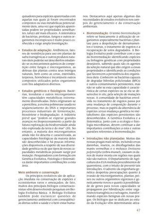 47
quisadores para espécies aparentadas com
aquelas nas quais já foram encontrados
compostos ou vias metabólicas potencial-
mente úteis, uma vez que espécies aparen-
tadas podem ter propriedades semelhan-
tes, talvez até mais eficazes. A sistemática
de bactérias, protistas, fungos e outros or-
ganismos inconspícuos é muito pouco co-
nhecida e exige ampla investigação.
• Estudos de adaptaçãoEstudos de adaptaçãoEstudos de adaptaçãoEstudos de adaptaçãoEstudos de adaptação. Antibióticos, fato-
res de resistência para uso em plantas de
safra transgênicas e outros produtos natu-
rais úteis poderão ser descobertos estudan-
do-se os mecanismos químicos de compe-
tição entre fungos e microrganismos, as
defesas das plantas contra seus inimigos
naturais, bem como as ceras, esteróides,
terpenos, hormônios e incontáveis outros
compostos utilizados pelos organismos
com fins adaptativos diversos.
• Estudos genéticos e fisiológicosEstudos genéticos e fisiológicosEstudos genéticos e fisiológicosEstudos genéticos e fisiológicosEstudos genéticos e fisiológicos. Bacté-
rias, leveduras e outros microrganismos
têm capacidades metabólicas extrema-
mente diversificadas. Deles originaram-se
a penicilina, a enzima polimerase usada no
seqüenciamento do DNA e importantes
processos industriais de fermentação,
biossíntese e biodegradação. A indústria
prevê que “podem-se esperar grandes
avanços no bioprocessamento a partir da
futura exploração da biodiversidade ainda
não explorada da terra e do mar” (30). No
entanto, a maioria dos microrganismos
ainda não foi descrita e caracterizada, as
capacidades fisiológicas da maioria deles
são desconhecidas e há poucas informa-
ções disponíveis a respeito de sua diversi-
dade genética ou de que tipos de novas ca-
pacidades metabólicas possam surgir por
mutação. Pesquisadores com formação em
Genética Evolutiva, Fisiologia e Sistemáti-
ca darão importantes contribuições a esta
área.
Meio ambiente e conservaçãoMeio ambiente e conservaçãoMeio ambiente e conservaçãoMeio ambiente e conservaçãoMeio ambiente e conservação
Os princípios evolutivos são de aplica-
ção imediata na conservação de espécies e
ecossistemas raros e ameaçados; de fato,
muitos dos principais biólogos conservacio-
nistas vêm desenvolvendo pesquisas em Bio-
logia Evolutiva Básica. A Biologia Evolutiva
também pode esclarecer questões de
gerenciamento ambiental com conseqüênci-
as diretas sobre a saúde e o bem-estar huma-
nos. Destacamos aqui apenas algumas das
necessidades de estudos evolutivos nos cam-
pos do gerenciamento e da conservação
ambientais.
• BiorremediaçãoBiorremediaçãoBiorremediaçãoBiorremediaçãoBiorremediação. O termo biorremediação
refere-se basicamente à utilização de or-
ganismos (especialmente bactérias e plan-
tas) para a despoluição de derramamen-
tos e toxinas, o tratamento de esgotos e a
recuperação de solos degradados. A Bio-
logia Evolutiva pode contribuir com o uso
da biorremediação identificando espécies
ou linhagens genéticas com propriedades
desejáveis, sabendo quais são os agentes
da seleção natural que dão origem a essas
propriedades e identificando as condições
que favorecem a persistência dos organis-
mos úteis. Conhecem-se bactérias capazes
de degradar bifenilas policloradas (BPCs)
e outros contaminantes persistentes, mas
não se sabe se esta capacidade é caracte-
rística de certas espécies ou se ela se de-
senvolve in situ, pela seleção de mutações
novas. A comunidade de bactérias envol-
vida no tratamento de esgotos passa por
uma mudança de composição durante o
processo, mas os papéis da alternância de
espécies versus mudança genética no me-
tabolismo das espécies persistentes são
desconhecidos. A Genética Evolutiva e a
Sistemática, junto com a ecologia e fisio-
logia microbianas, devem continuar a dar
importantes contribuições a esta e outras
questões referentes à biorremediação.
• Introduções não planejadasIntroduções não planejadasIntroduções não planejadasIntroduções não planejadasIntroduções não planejadas. Muitas das
nossas pragas mais sérias, incluindo ervas
daninhas, insetos, os dinoflagelados das
marés vermelhas e o molusco Dreissena
polymorpha (zebra mussel), causam os da-
nos de maior monta em regiões nas quais
não são nativos. O Departamento de Agri-
cultura dos EUA instituiu procedimentos de
quarentena, com o intuito de prevenir tais
introduções. O advento da engenharia ge-
nética despertou preocupações quanto à
evasão de microorganismos, plantas, pei-
xes ou outros organismos vigorosos e ge-
neticamente novos e quanto à possibilida-
de de genes para novas capacidades se
propagarem por hibridização entre orga-
nismos transgênicos e selvagens, transfor-
mando espécies benignas em novas pra-
gas. Os biólogos que se dedicam ao estu-
do da Evolução vêm determinando ativa-
 