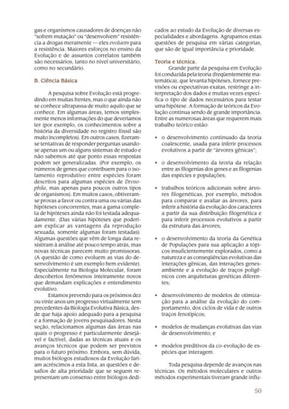 50
gas e organismos causadores de doenças não
“sofrem mutação” ou “desenvolvem” resistên-
cia a drogas meramente — eles evoluem para
a resistência. Maiores esforços no ensino da
Evolução e de assuntos correlatos também
são necessários, tanto no nível universitário,
como no secundário.
B. Ciência BásicaB. Ciência BásicaB. Ciência BásicaB. Ciência BásicaB. Ciência Básica
A pesquisa sobre Evolução está progre-
dindo em muitas frentes, mas o que ainda não
se conhece ultrapassa de muito aquilo que se
conhece. Em algumas áreas, temos simples-
mente menos informações do que deveríamos
ter (por exemplo, os conhecimentos sobre a
história da diversidade no registro fóssil são
muito incompletos). Em outros casos, fizeram-
se tentativas de responder perguntas usando-
se apenas um ou alguns sistemas de estudo e
não sabemos até que ponto essas respostas
podem ser generalizadas. (Por exemplo, os
números de genes que contribuem para o iso-
lamento reprodutivo entre espécies foram
descritos para algumas espécies de Droso-
phila, mas apenas para poucos outros tipos
de organismos). Em muitos casos, obtiveram-
se provas a favor ou contra uma ou várias das
hipóteses concorrentes, mas a gama comple-
ta de hipóteses ainda não foi testada adequa-
damente. (Das várias hipóteses que poderi-
am explicar as vantagens da reprodução
sexuada, somente algumas foram testadas).
Algumas questões que vêm de longa data re-
sistiram à análise até pouco tempo atrás, mas
novas técnicas parecem muito promissoras.
(A questão de como evoluem as vias do de-
senvolvimento é um exemplo bem evidente).
Especialmente na Biologia Molecular, foram
descobertos fenômenos inteiramente novos
que demandam explicações e entendimento
evolutivo.
Estamos prevendo para os próximos dez
ou vinte anos um progresso virtualmente sem
precedentes da Biologia Evolutiva Básica, des-
de que haja apoio adequado para a pesquisa
e a formação de jovens pesquisadores. Nesta
seção, relacionamos algumas das áreas nas
quais o progresso é particularmente desejá-
vel e factível, dadas as técnicas atuais e os
avanços técnicos que podem ser previstos
para o futuro próximo. Embora, sem dúvida,
muitos biólogos estudiosos da Evolução fari-
am acréscimos a esta lista, as questões e de-
safios de alta prioridade que se seguem re-
presentam um consenso entre biólogos dedi-
cados ao estudo da Evolução de diversas es-
pecialidades e abordagens. Agrupamos estas
questões de pesquisa em várias categorias,
que são de igual importância e prioridade.
TTTTTeoria e técnica.eoria e técnica.eoria e técnica.eoria e técnica.eoria e técnica.
Grande parte da pesquisa em Evolução
foi conduzida pela teoria (freqüentemente ma-
temática), que levanta hipóteses, fornece pre-
visões ou expectativas exatas, restringe a in-
terpretação dos dados e muitas vezes especi-
fica o tipo de dados necessários para testar
uma hipótese. A formação de teóricos da Evo-
lução continua sendo de grande importância.
Entre as numerosas áreas que requerem mais
trabalho teórico estão:
• o desenvolvimento continuado da teoria
coalescente, usada para inferir processos
evolutivos a partir de “árvores gênicas”;
• o desenvolvimento da teoria da relação
entre as filogenias dos genes e as filogenias
das espécies e populações;
• trabalhos teóricos adicionais sobre árvo-
res filogenéticas, por exemplo, métodos
para comparar e avaliar as árvores, para
inferir a história da evolução dos caracteres
a partir da sua distribuição filogenética e
para inferir processos evolutivos a partir
da estrutura das árvores;
• o desenvolvimento da teoria da Genética
de Populações para sua aplicação a tópi-
cos insuficientemente explorados, como a
natureza e as conseqüências evolutivas das
interações gênicas, das interações genes-
ambiente e a evolução de traços poligê-
nicos com arquiteturas genéticas diferen-
tes;
• desenvolvimento de modelos de otimiza-
ção para a análise da evolução do com-
portamento, dos ciclos de vida e de outros
traços fenotípicos;
• modelos de mudanças evolutivas das vias
de desenvolvimento; e
• modelos preditivos da co-evolução de es-
pécies que interagem.
Toda pesquisa depende de avanços nas
técnicas. Os métodos moleculares e outros
métodos experimentais tiveram grande influ-
 