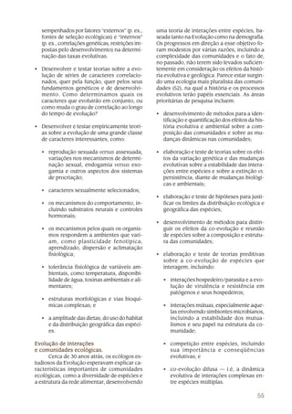 55
sempenhados por fatores “externos” (p. ex.,
fontes de seleção ecológicas) e “internos”
(p. ex., correlações genéticas, restrições im-
postas pelo desenvolvimento) na determi-
nação das taxas evolutivas.
• Desenvolver e testar teorias sobre a evo-
lução de séries de caracteres correlacio-
nados, quer pela função, quer pelos seus
fundamentos genéticos e de desenvolvi-
mento. Como determinamos quais os
caracteres que evoluirão em conjunto, ou
como muda o grau de correlação ao longo
do tempo de evolução?
• Desenvolver e testar empiricamente teori-
as sobre a evolução de uma grande classe
de caracteres interessantes, como:
• reprodução sexuada versus assexuada,
variações nos mecanismos de determi-
nação sexual, endogamia versus exo-
gamia e outros aspectos dos sistemas
de procriação;
• caracteres sexualmente selecionados;
• os mecanismos do comportamento, in-
cluindo substratos neurais e controles
hormonais;
• os mecanismos pelos quais os organis-
mos respondem a ambientes que vari-
am, como plasticidade fenotípica,
aprendizado, dispersão e aclimatação
fisiológica;
• tolerância fisiológica de variáveis am-
bientais, como temperatura, disponibi-
lidade de água, toxinas ambientais e ali-
mentares;
• estruturas morfológicas e vias bioquí-
micas complexas; e
• a amplitude das dietas, do uso do habitat
e da distribuição geográfica das espéci-
es.
Evolução de interaçõesEvolução de interaçõesEvolução de interaçõesEvolução de interaçõesEvolução de interações
e comunidades ecológicas.e comunidades ecológicas.e comunidades ecológicas.e comunidades ecológicas.e comunidades ecológicas.
Cerca de 30 anos atrás, os ecólogos es-
tudiosos da Evolução esperavam explicar ca-
racterísticas importantes de comunidades
ecológicas, como a diversidade de espécies e
a estrutura da rede alimentar, desenvolvendo
uma teoria de interações entre espécies, ba-
seada tanto na Evolução como na demografia.
Os progressos em direção a esse objetivo fo-
ram modestos por várias razões, incluindo a
complexidade das comunidades e o fato de,
no passado, não terem sido levados suficien-
temente em consideração os efeitos da histó-
ria evolutiva e geológica. Parece estar surgin-
do uma ecologia mais pluralista das comuni-
dades (52), na qual a história e os processos
evolutivos terão papéis essenciais. As áreas
prioritárias de pesquisa incluem:
• desenvolvimento de métodos para a iden-
tificação e quantificação dos efeitos da his-
tória evolutiva e ambiental sobre a com-
posição das comunidades e sobre as mu-
danças dinâmicas nas comunidades;
• elaboração e teste de teorias sobre os efei-
tos da variação genética e das mudanças
evolutivas sobre a estabilidade das intera-
ções entre espécies e sobre a extinção vs.
persistência, diante de mudanças biológi-
cas e ambientais;
• elaboração e teste de hipóteses para justi-
ficar os limites da distribuição ecológica e
geográfica das espécies;
• desenvolvimento de métodos para distin-
guir os efeitos da co-evolução e reunião
de espécies sobre a composição e estrutu-
ra das comunidades;
• elaboração e teste de teorias preditivas
sobre a co-evolução de espécies que
interagem, incluindo:
• interações hospedeiro/parasita e a evo-
lução de virulência e resistência em
patógenos e seus hospedeiros;
• interações mútuas, especialmente aque-
las envolvendo simbiontes microbianos,
incluindo a estabilidade dos mutua-
lismos e seu papel na estrutura da co-
munidade;
• competição entre espécies, incluindo
sua importância e conseqüências
evolutivas; e
• co-evolução difusa — i.é, a dinâmica
evolutiva de interações complexas en-
tre espécies múltiplas.
 