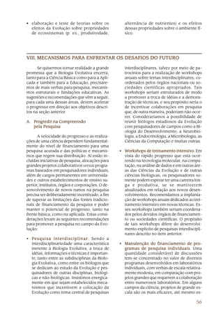 56
• elaboração e teste de teorias sobre os
efeitos da Evolução sobre propriedades
de ecossistemas (p. ex., produtividade,
alternância de nutrientes) e os efeitos
dessas propriedades sobre o ambiente fí-
sico.
Se quisermos tornar realidade a grande
promessa que a Biologia Evolutiva encerra,
tanto para a Ciência Básica como para a Apli-
cada e também para a Educação, precisare-
mos de mais verbas para pesquisa, mecanis-
mos estruturais e fundações educativas. As
sugestões e recomendações que vêm a seguir,
para cada uma dessas áreas, devem acelerar
o progresso em direção aos objetivos descri-
tos na seção anterior.
A.A.A.A.A. Progredir na CompreensãoProgredir na CompreensãoProgredir na CompreensãoProgredir na CompreensãoProgredir na Compreensão
pela Pesquisapela Pesquisapela Pesquisapela Pesquisapela Pesquisa
A velocidade do progresso e as realiza-
ções de uma ciência dependem fundamental-
mente do nível de financiamento para uma
pesquisa acurada e das políticas e mecanis-
mos que regem sua distribuição. Aí estão in-
cluídas iniciativas de pesquisa, alocações para
grandes projetos colaborativos versus progra-
mas baseados em pesquisadores individuais,
além de cargos permanentes em universida-
des e outros estabelecimentos de ensino su-
perior, institutos, órgãos e corporações. O de-
senvolvimento de novos rumos na pesquisa
precisa ser deliberadamente incentivado, a fim
de superar as limitações das fontes tradicio-
nais de financiamento da pesquisa e poder
manter o potencial de progresso, tanto na
frente básica, como na aplicada. Estas consi-
derações levam às seguintes recomendações
para promover a pesquisa no campo da Evo-
lução:
• Pesquisa interdisciplinarPesquisa interdisciplinarPesquisa interdisciplinarPesquisa interdisciplinarPesquisa interdisciplinar. Sendo a
interdisciplinariedade uma característica
inerente à Biologia Evolutiva, a troca de
idéias, informações e técnicas é importan-
te, tanto entre as subdisciplinas da Biolo-
gia Evolutiva, como entre os biólogos que
se dedicam ao estudo da Evolução e pes-
quisadores de outras disciplinas, biológi-
cas e não-biológicas. Insistimos energica-
mente em que sejam estabelecidos meca-
nismos que incentivem a colocação da
Evolução como tema central de pesquisas
interdisciplinares, talvez por meio de pa-
trocínios para a realização de workshops
anuais sobre temas interdisciplinares, co-
ordenados pelos órgãos nacionais ou so-
ciedades científicas apropriados. Tais
workshops seriam estruturados de modo
a promover a troca de idéias e a demons-
tração de técnicas, e seu propósito seria o
de incentivar colaborações em pesquisa
que, de outra maneira, poderiam não ocor-
rer. Consideraríamos a possibilidade de
reunir biólogos estudiosos da Evolução
com pesquisadores de campos como a Bi-
ologia do Desenvolvimento, a Neurobio-
logia, a Endocrinologia, a Microbiologia, as
Ciências da Computação e muitas outras.
• WWWWWorkshops de treinamento intensivoorkshops de treinamento intensivoorkshops de treinamento intensivoorkshops de treinamento intensivoorkshops de treinamento intensivo. Em
vista do rápido progresso que está ocor-
rendo na tecnologia molecular, na compu-
tação, na análise de dados e em outras áre-
as das Ciências da Evolução e de outras
ciências biológicas, os pesquisadores so-
mente podem esperar ter uma carreira lon-
ga e produtiva, se se mantiverem
atualizados em relação aos novos desen-
volvimentos. Recomendamos a implanta-
ção de workshops anuais dedicados ao trei-
namento intensivo em novas técnicas. Es-
ses workshops também seriam coordena-
dos pelos devidos órgãos de financiamen-
to ou sociedades científicas. O propósito
de tais workshops difere do desenvolvi-
mento explícito de pesquisas interdiscipli-
nares descrito no item anterior.
• Manutenção do financiamento de pro-Manutenção do financiamento de pro-Manutenção do financiamento de pro-Manutenção do financiamento de pro-Manutenção do financiamento de pro-
gramas de pesquisa individuaisgramas de pesquisa individuaisgramas de pesquisa individuaisgramas de pesquisa individuaisgramas de pesquisa individuais. Uma
quantidade considerável de discussões
tem-se concentrado no valor de diversos
programas desenvolvidos em laboratórios
individuais, com verbas de escala relativa-
mente modesta, em comparação com pro-
jetos grandes que requerem a colaboração
entre numerosos laboratórios. Em alguns
campos da ciência, projetos de grande es-
cala são os mais eficazes, até mesmo es-
VIII.VIII.VIII.VIII.VIII. MECANISMOS PMECANISMOS PMECANISMOS PMECANISMOS PMECANISMOS PARA ENFRENTARA ENFRENTARA ENFRENTARA ENFRENTARA ENFRENTAR OS DESAFIOS DO FUTUROAR OS DESAFIOS DO FUTUROAR OS DESAFIOS DO FUTUROAR OS DESAFIOS DO FUTUROAR OS DESAFIOS DO FUTURO
 