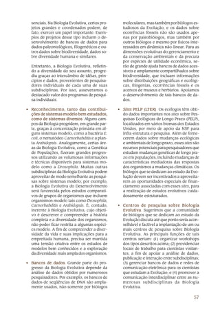 57
senciais. Na Biologia Evolutiva, certos pro-
jetos grandes e coordenados podem, de
fato, exercer um papel importante. Exem-
plos de projetos desse tipo incluem o de-
senvolvimento de bancos de dados para
dados paleontológicos, filogenéticos e ou-
tros dados sobre biodiversidade, dados so-
bre diversidade humana e similares.
Entretanto, a Biologia Evolutiva, refletin-
do a diversidade do seu assunto, progre-
diu graças ao intercâmbio de idéias, prin-
cípios e dados, provenientes de pesquisa-
dores individuais de cada uma de suas
subdisciplinas. Por isso, asseveramos o
destacado valor dos programas de pesqui-
sa individuais.
• Reconhecimento, tanto das contribui-Reconhecimento, tanto das contribui-Reconhecimento, tanto das contribui-Reconhecimento, tanto das contribui-Reconhecimento, tanto das contribui-
ções de sistemas modelo bem estudados,ções de sistemas modelo bem estudados,ções de sistemas modelo bem estudados,ções de sistemas modelo bem estudados,ções de sistemas modelo bem estudados,
como de sistemas diversoscomo de sistemas diversoscomo de sistemas diversoscomo de sistemas diversoscomo de sistemas diversos. Alguns cam-
pos da Biologia progridem, em grande par-
te, graças à concentração primária em al-
guns sistemas modelo, como a bactéria E.
coli, o nematódeo Caenorhabditis e a plan-
ta Arabidopsis. Analogamente, certas áre-
as da Biologia Evolutiva, como a Genética
de Populações, fizeram grandes progres-
sos utilizando as volumosas informações
e técnicas disponíveis para sistemas mo-
delo como a Drosophila. Muitas outras
subdisciplinas da Biologia Evolutiva podem
aproveitar de modo semelhante as pesqui-
sas sobre sistemas modelo; por exemplo,
a Biologia Evolutiva do Desenvolvimento
será favorecida pelos estudos comparati-
vos de grupos de organismos que incluem
organismos modelo tais como Drosophila,
Caenorhabditis e Arabidopsis. É, contudo,
inerente à Biologia Evolutiva, cujo objeti-
vo é descrever e compreender a história
completa e a diversidade dos organismos,
não poder ficar restrita a algumas espéci-
es modelo. A fim de compreender a diver-
sidade da vida e suas implicações para a
empreitada humana, precisa ser mantida
uma tensão criativa entre os estudos de
modelos bem conhecidos e a exploração
da diversidade mais ampla dos organismos.
• Bancos de dadosBancos de dadosBancos de dadosBancos de dadosBancos de dados. Grande parte do pro-
gresso da Biologia Evolutiva depende da
análise de dados obtidos por numerosos
pesquisadores. Por exemplo, os bancos de
dados de seqüências de DNA são ampla-
mente usados, não somente por biólogos
moleculares, mas também por biólogos es-
tudiosos da Evolução, e os dados sobre
ocorrências fósseis não são usados ape-
nas por paleobiólogos, mas também por
outros biólogos e mesmo por físicos inte-
ressados em dinâmica não-linear. Para as
dimensões evolutivas do gerenciamento e
da conservação ambientais e da procura
por espécies de utilidade econômica, se-
rão de grande ajuda bancos de dados aces-
síveis e amplamente compartilhados sobre
biodiversidade, que incluam informações
sobre distribuições geográficas e ecológi-
cas, filogenias, ocorrências fósseis e os
acervos de museus e herbários. Apoiamos
o desenvolvimento de tais bancos de da-
dos.
• SitesSitesSitesSitesSites PELP (LPELP (LPELP (LPELP (LPELP (LTER)TER)TER)TER)TER). Os ecólogos têm obti-
do dados importantes nos sites sobre Pes-
quisas Ecológicas de Longo Prazo (PELP),
localizados em vários biomas dos Estados
Unidos, por meio de apoio da NSF para
infra-estrutura e pesquisa. Além de forne-
cerem dados sobre mudanças ecológicas
e ambientais de longo prazo, esses sites são
recursos potenciais para pesquisadores que
estudam mudanças genéticas de longo pra-
zo em populações, incluindo mudanças de
características mediadoras das respostas
dos organismos a mudanças climáticas. Os
biólogos que se dedicam ao estudo da Evo-
lução devem ser incentivados a aproveita-
rem as oportunidades especiais de finan-
ciamento associadas com esses sites, para
a realização de estudos evolutivos cuida-
dosamente estruturados.
• Centros de pesquisa sobre BiologiaCentros de pesquisa sobre BiologiaCentros de pesquisa sobre BiologiaCentros de pesquisa sobre BiologiaCentros de pesquisa sobre Biologia
EvolutivaEvolutivaEvolutivaEvolutivaEvolutiva. Sugerimos que a comunidade
de biólogos que se dedicam ao estudo da
Evolução discuta até que ponto seria acon-
selhável e factível a implantação de um ou
mais centros de pesquisa sobre Biologia
Evolutiva. As principais funções de tais
centros seriam: (1) organizar workshops
dos tipos descritos acima; (2) providenciar
locais de trabalho para cientistas visitan-
tes, a fim de apoiar a análise de dados,
publicação e interação entre subdisciplinas;
(3) gerenciar bancos de dados e redes de
comunicação eletrônica para os cientistas
que estudam a Evolução; e (4) promover a
comunicação interdisciplinar entre as nu-
merosas subdisciplinas da Biologia
Evolutiva.
 