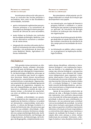 6
PPPPPROGRESSOROGRESSOROGRESSOROGRESSOROGRESSO NANANANANA COMPREENSÃOCOMPREENSÃOCOMPREENSÃOCOMPREENSÃOCOMPREENSÃO
PORPORPORPORPOR MEIOMEIOMEIOMEIOMEIO DDDDDAAAAA EDUCAÇÃOEDUCAÇÃOEDUCAÇÃOEDUCAÇÃOEDUCAÇÃO
Incentivamos esforços de vulto para re-
forçar os currículos das escolas primárias e
secundárias, bem como os das faculdades e
universidades, incluindo:
• apoio a treinamento suplementar para pro-
fessores primários e/ou treinamento de
reciclagem em Biologia Evolutiva para pro-
fessores de Ciências do curso secundário;
• maior ênfase na Evolução nos currículos
das faculdades de Biologia e Medicina, com
cursos alternativos acessíveis a estudan-
tes de outras áreas;
• integração de conceitos relevantes da Evo-
lução no treinamento de todos os biólogos
formados e de profissionais de áreas tais
como Medicina, Direito, Agricultura e Ci-
ências Ambientais.
PPPPPROGRESSOROGRESSOROGRESSOROGRESSOROGRESSO NANANANANA COMPREENSÃOCOMPREENSÃOCOMPREENSÃOCOMPREENSÃOCOMPREENSÃO
PORPORPORPORPOR MEIOMEIOMEIOMEIOMEIO DDDDDAAAAA COMUNICAÇÃOCOMUNICAÇÃOCOMUNICAÇÃOCOMUNICAÇÃOCOMUNICAÇÃO
Recomendamos enfaticamente aos bi-
ólogos dedicados ao estudo da Evolução que
desempenhem seus papéis:
• na comunicação, aos órgãos de fomento à
pesquisa federais e estaduais e a outras
instituições que apoiam a pesquisa básica
ou aplicada, da relevância da Biologia
Evolutiva na realização das missões des-
sas organizações;
• na formação da próxima geração de biólo-
gos dedicados ao estudo da Evolução, para
que tenham consciência da relevância do
seu campo para as necessidades da socie-
dade;
• na informação ao público sobre a nature-
za, os progressos e as implicações da Bio-
logia Evolutiva.
PREÂMBULOPREÂMBULOPREÂMBULOPREÂMBULOPREÂMBULO
tudos dessas disciplinas, referentes a meca-
nismos biológicos, com explanações basea-
das na História e na adaptação. Em todo o
campo das ciências biológicas, a perspectiva
evolutiva fornece uma estrutura útil, muitas
vezes indispensável, para organizar e inter-
pretar observações e fazer previsões. Como
foi enfatizado em recente relatório da Acade-
mia Nacional de Ciências dos Estados Unidos
(37), a evolução biológica é “o mais impor-
tante conceito da Biologia Moderna – um con-
ceito essencial para a compreensão de aspec-
tos chave dos seres vivos”.
Apesar de sua posição central entre as
ciências da vida, a Biologia Evolutiva ainda
não representa, nos currículos educacionais
e na concessão de verbas para pesquisa, uma
prioridade à altura de suas contribuições in-
telectuais e de seu potencial para contribuir
com as necessidades da sociedade. As razões
disso talvez incluam a percepção errônea de
que todas as questões científicas importantes
referentes à Evolução já foram respondidas e
a controvérsia entre alguns maus cientistas a
respeito da realidade da Evolução e da per-
cepção dela como ameaça a certos valores
tradicionais da sociedade. Entretanto, a Bio-
logia Evolutiva é uma disciplina intelectual e
Três grandes temas permeiam as ciên-
cias biológicas: função, unidade e diversida-
de. Grande parte da Biologia, desde a Biolo-
gia Molecular até a Biologia do Comportamen-
to, da Bacteriologia à Medicina, preocupa-se
com os mecanismos que fazem os organis-
mos funcionar. Muitos desses mecanismos
são adaptações: características que favorecem
a sobrevivência e a reprodução. Algumas des-
sas características são encontradas apenas em
certos grupos de organismos, enquanto ou-
tras são compartilhadas por quase todos os
seres vivos, refletindo a unidade da vida. Ao
mesmo tempo, a diversidade de característi-
cas entre as milhões de espécies da Terra é
espantosa.
A unidade, a diversidade e as caracte-
rísticas adaptativas dos organismos são con-
seqüências da história evolutiva e só podem
ser plenamente compreendidas nesta pers-
pectiva. A ciência da Biologia Evolutiva é o
estudo da história da vida e dos processos que
levaram à sua unidade e diversidade. A Bio-
logia Evolutiva esclarece fenômenos estuda-
dos nos campos da Biologia Molecular, da Bi-
ologia do Desenvolvimento, da Fisiologia, do
Comportamento, da Paleontologia, da Ecolo-
gia e da Biogeografia, complementando os es-
 