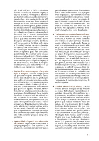 61
ção Nacional para a Ciência (National
Science Foundation). As verbas de pesqui-
sa para as várias subdisciplinas da Biolo-
gia Evolutiva são concedidas por numero-
sas divisões e assessorias dentro da NSF.
Esta estrutura serve para financiar pesqui-
sas que se situam nitidamente dentro de
muitas das subdisciplinas, porém propos-
tas interdisciplinares freqüentemente en-
frentam dificuldades porque alguns asses-
sores das áreas relevantes não estão fami-
liarizados com o contexto nos quais tais
propostas se inserem. Por exemplo, pes-
quisas que estão no limite entre a Paleo-
biologia e a Biologia Evolutiva do Desen-
volvimento, entre a Genética Molecular e
a Ecologia Evolutiva ou entre a Genética
de Populações e a Sistemática podem cor-
rer “risco duplo” na obtenção de financia-
mento. Sugerimos que a NSF considere a
possibilidade de constituir uma unidade
única, possivelmente sobre “Biodiversidade
e Mudanças Bióticas”, que possa tratar de
maneira abrangente o espectro da pesqui-
sa em Evolução, incluindo a pesquisa
interdisciplinar, que traz contribuições tão
notáveis para o progresso científico.
• VVVVVerbas de treinamento para pós-gradu-erbas de treinamento para pós-gradu-erbas de treinamento para pós-gradu-erbas de treinamento para pós-gradu-erbas de treinamento para pós-gradu-
ação e pesquisaação e pesquisaação e pesquisaação e pesquisaação e pesquisa. A saúde e o progresso
de qualquer disciplina depende do treina-
mento dos estudantes de pós-graduação,
que serão a próxima geração de pesquisa-
dores. Para tanto, é necessário um aumen-
to das oportunidades de obtenção de ver-
bas para o treinamento de estudantes de
pós-graduação e para a pesquisa, a fim de
fomentar as amplas perspectivas básicas
e aplicadas discutidas aqui. O que mais irá
beneficiar a pesquisa básica e aplicada se-
rão verbas de treinamento para áreas
interdisciplinares, Biologia Evolutiva Apli-
cada e Biologia Evolutiva Teórica. Treinar
uma geração de pesquisadores na interface
entre a Biologia Evolutiva básica e aplica-
da trará ainda o benefício adicional de ex-
portar o pensamento evolutivo para algu-
mas disciplinas aplicadas, cuja compreen-
são pode aumentar graças à perspectiva
evolutiva.
• Oportunidades de pós-doutorado e meio-Oportunidades de pós-doutorado e meio-Oportunidades de pós-doutorado e meio-Oportunidades de pós-doutorado e meio-Oportunidades de pós-doutorado e meio-
de-carreirade-carreirade-carreirade-carreirade-carreira. Vagas de pós-doutorado e li-
cenças para pesquisa com a carreira já em
andamento são vitais para permitir que os
pesquisadores aprendam ou desenvolvam
novas técnicas ou iniciem novos progra-
mas de pesquisa, especialmente aqueles
com uma dimensão interdisciplinar ou apli-
cada. Atualmente, o apoio para vagas de
pós-doutorado e pesquisa de meio-de-car-
reira está aquém das necessidades. Au-
mentar as fontes para esse apoio será im-
portante para o progresso, tanto da Biolo-
gia Evolutiva básica, como da aplicada.
• TTTTTreinamento em áreas subdesenreinamento em áreas subdesenreinamento em áreas subdesenreinamento em áreas subdesenreinamento em áreas subdesenvolvidasvolvidasvolvidasvolvidasvolvidas.
Em várias áreas importantes da Biologia
Evolutiva, o número de jovens cientistas
que formarão o futuro corpo de pesquisa-
dores é altamente inadequado. Talvez as
mais notáveis dessas áreas sejam (1) a Bi-
ologia Evolutiva Matemática e Estatística,
incluindo a construção de modelos e a aná-
lise de dados; (2) a Sistemática e Biologia
de grupos de organismos inadequadamen-
te estudados e/ou que incluem espécies
importantes para a sociedade humana (p.
ex., microrganismos, protistas, algas, fun-
gos, plantas, insetos, nematódeos); e (3) a
Paleobiologia Evolutiva, concentrada na
especiação e na biodiversidade. Para tra-
tar dessa necessidade vital, os estudantes
de doutorado precisam ser treinados nes-
sas áreas e é necessário que se abram para
eles oportunidades de emprego, como car-
gos nos departamentos de Biologia de uni-
versidades e de outros estabelecimentos de
ensino superior.
• Alcance e educação do públicoAlcance e educação do públicoAlcance e educação do públicoAlcance e educação do públicoAlcance e educação do público. O maior
desafio para os biólogos que se dedicam
ao estudo da Evolução, e para todos os ci-
entistas, é transmitir informações novas e
interessantes ao público em geral. A Bio-
logia Evolutiva enfrenta o desafio adicio-
nal de atingir e convencer uma parcela do
público que é cética ou mesmo hostil em
relação ao próprio conceito de Evolução.
Embora a Evolução quase não gere con-
trovérsias em muitos outros países, nos
Estados Unidos ela é uma questão politica
e educativamente volátil (ver Apêndice I,
“Evolução: Fato, Teoria, Controvérsia”).
Porém, sem o seu fundamento evolutivo,
a Biologia não pode ser uma ciência mo-
derna, pois, por mais completas que sejam
as nossas descrições dos fenômenos bio-
lógicos, não conseguimos entender suas
causas inteiramente, a não ser fazendo re-
 