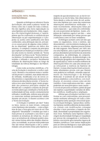 66
APÊNDICE IAPÊNDICE IAPÊNDICE IAPÊNDICE IAPÊNDICE I
respeito do que deveríamos ver, se ela for ver-
dadeira ou se ela for falsa. Não observamos a
Terra dando a volta em torno do sol; aceita-
mos esta hipótese por causa das numerosas
observações astronômicas verificadas — e,
mais recentemente, observações feitas por
naves espaciais — que estão em conformida-
de com as previsões da hipótese. Assim, a hi-
pótese de Copérnico agora é um fato — uma
afirmação sustentada por tantas provas que
a utilizamos como se fosse verdadeira.
Os biólogos aceitam como um fato que
todos os organismos, vivos e extintos, são
descendentes, com incontáveis mudanças, de
uma ou, no máximo, algumas poucas formas
de vida originais. Para Darwin, em 1859, isto
era uma hipótese, para a qual ele apresentou
provas abundantes provenientes da anatomia
comparativa, da embriologia, do comporta-
mento, da agricultura, da paleontologia e da
distribuição geográfica dos organismos. Des-
de aquela época, todos os muitos milhares de
observações feitas em cada uma dessas áre-
as reforçaram a essência da hipótese de
Darwin. A essas observações foram acrescen-
tadas abundantes provas com que Darwin
nem poderia ter sonhado, oriundas especial-
mente da Paleontologia e da Biologia
Molecular. O acúmulo de um século de tais
provas estabelece a descendência, com modi-
ficações, de ancestrais comuns como um fato
científico. Como explicamos este fato — quais
poderiam ser seus princípios e suas causas —
é a teoria do processo evolutivo, partes da qual
são sujeitas a quantidades variadas de deba-
tes científicos, modificações e ampliação.
Afirmar que a Evolução é um fato é con-
frontar-se com controvérsias, pois provavel-
mente nenhuma afirmação em toda a Ciên-
cia desperta tanta oposição emocional quan-
to a evolução biológica. Apesar disso, nenhu-
ma hipótese científica diferente da descendên-
cia comum com modificações consegue
elucidar e fazer previsões a respeito da uni-
dade, diversidade e propriedades dos organis-
mos vivos. Nenhuma outra hipótese sobre a
origem da diversidade biológica é respaldada
por provas tão esmagadoras e nenhuma hi-
pótese concorrente gera tamanha riqueza de
estudos científicos e tem tantas implicações
para as Ciências Biológicas e suas aplicações
para as necessidades da sociedade.
EVEVEVEVEVOLUÇÃO: FOLUÇÃO: FOLUÇÃO: FOLUÇÃO: FOLUÇÃO: FAAAAATOTOTOTOTO, TEORIA,, TEORIA,, TEORIA,, TEORIA,, TEORIA,
CONTROCONTROCONTROCONTROCONTROVÉRSIASVÉRSIASVÉRSIASVÉRSIASVÉRSIAS
Quando os biólogos se referem à Teoria
da Evolução, eles usam a palavra “teoria” da
forma como ela é usada em toda a Ciência.
Ela não significa uma mera especulação ou
uma hipótese sem fundamento. Aliás, segun-
do o The Oxford English Dictionary, é “uma hi-
pótese que foi confirmada ou estabelecida por
observação ou por experimentação e é pro-
posta ou aceita como justificativa dos fatos
conhecidos; uma afirmação das leis, princípi-
os ou causas gerais de alguma coisa conheci-
da ou observada” (palavras em itálico dos
autores). O complexo conjunto de princípios
que explicam as mudanças evolutivas consti-
tui uma teoria no mesmo sentido da “Teoria
dos Quanta” na Física ou da “Teoria Atômica”
na Química: foi elaborada a partir de provas,
testada e refinada e esclarece literalmente
milhares de observações feitas ao longo da
totalidade da Ciência Biológica e da Paleon-
tologia.
Como todas as teorias científicas, a Te-
oria da Evolução é atualmente a melhor expli-
cação. Resistiu a incontáveis testes e tentati-
vas de provar o contrário, mas ainda está sen-
do refinada, modificada à luz de novos co-
nhecimentos e expandida para esclarecer fe-
nômenos de descoberta recente. A Teoria Ge-
nética teve uma história igual, tendo progre-
dido dos primeiros princípios simples de
Mendel até o complexo conjunto de princípi-
os moleculares que constituem a Teoria da He-
reditariedade de hoje, sendo constantemente
refinada e modificada, embora seus princípi-
os essenciais tenham permanecido válidos
durante um século. O mesmo acontece com
a Teoria da Evolução.
A Evolução é também um fato? Todos
os fatos, menos os mais triviais, começam
como hipóteses não testadas — como a hipó-
tese de que a Terra gira em torno do sol. Eles
adquirem “fatualidade” à medida que mais e
mais provas se acumulam a seu favor e que
resistem às tentativas de refutá-las. As pro-
vas e as tentativas de refutação podem assu-
mir várias formas além das simples observa-
ções; na realidade, as provas mais poderosas
não são meras observações e sim a confor-
midade com previsões feitas pela hipótese a
 