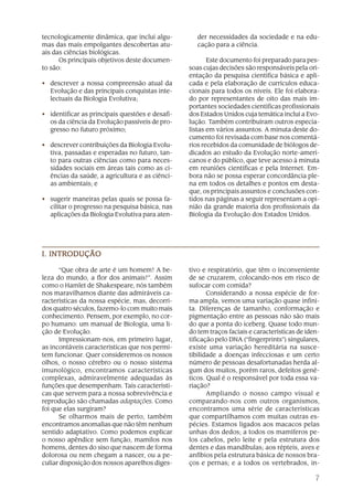 7
tecnologicamente dinâmica, que inclui algu-
mas das mais empolgantes descobertas atu-
ais das ciências biológicas.
Os principais objetivos deste documen-
to são:
• descrever a nossa compreensão atual da
Evolução e das principais conquistas inte-
lectuais da Biologia Evolutiva;
• identificar as principais questões e desafi-
os da ciência da Evolução passíveis de pro-
gresso no futuro próximo;
• descrever contribuições da Biologia Evolu-
tiva, passadas e esperadas no futuro, tan-
to para outras ciências como para neces-
sidades sociais em áreas tais como as ci-
ências da saúde, a agricultura e as ciênci-
as ambientais; e
• sugerir maneiras pelas quais se possa fa-
cilitar o progresso na pesquisa básica, nas
aplicações da Biologia Evolutiva para aten-
der necessidades da sociedade e na edu-
cação para a ciência.
Este documento foi preparado para pes-
soas cujas decisões são responsáveis pela ori-
entação da pesquisa científica básica e apli-
cada e pela elaboração de currículos educa-
cionais para todos os níveis. Ele foi elabora-
do por representantes de oito das mais im-
portantes sociedades científicas profissionais
dos Estados Unidos cuja temática inclui a Evo-
lução. Também contribuíram outros especia-
listas em vários assuntos. A minuta deste do-
cumento foi revisada com base nos comentá-
rios recebidos da comunidade de biólogos de-
dicados ao estudo da Evolução norte-ameri-
canos e do público, que teve acesso à minuta
em reuniões científicas e pela Internet. Em-
bora não se possa esperar concordância ple-
na em todos os detalhes e pontos em desta-
que, os principais assuntos e conclusões con-
tidos nas páginas a seguir representam a opi-
nião da grande maioria dos profissionais da
Biologia da Evolução dos Estados Unidos.
“Que obra de arte é um homem! A be-
leza do mundo, a flor dos animais!”. Assim
como o Hamlet de Shakespeare, nós também
nos maravilhamos diante das admiráveis ca-
racterísticas da nossa espécie, mas, decorri-
dos quatro séculos, fazemo-lo com muito mais
conhecimento. Pensem, por exemplo, no cor-
po humano: um manual de Biologia, uma li-
ção de Evolução.
Impressionam-nos, em primeiro lugar,
as incontáveis características que nos permi-
tem funcionar. Quer consideremos os nossos
olhos, o nosso cérebro ou o nosso sistema
imunológico, encontramos características
complexas, admiravelmente adequadas às
funções que desempenham. Tais característi-
cas que servem para a nossa sobrevivência e
reprodução são chamadas adaptações. Como
foi que elas surgiram?
Se olharmos mais de perto, também
encontramos anomalias que não têm nenhum
sentido adaptativo. Como podemos explicar
o nosso apêndice sem função, mamilos nos
homens, dentes do siso que nascem de forma
dolorosa ou nem chegam a nascer, ou a pe-
culiar disposição dos nossos aparelhos diges-
tivo e respiratório, que têm o inconveniente
de se cruzarem, colocando-nos em risco de
sufocar com comida?
Considerando a nossa espécie de for-
ma ampla, vemos uma variação quase infini-
ta. Diferenças de tamanho, conformação e
pigmentação entre as pessoas não são mais
do que a ponta do iceberg. Quase todo mun-
do tem traços faciais e características de iden-
tificação pelo DNA (“fingerprints”) singulares,
existe uma variação hereditária na susce-
tibilidade a doenças infecciosas e um certo
número de pessoas desafortunadas herda al-
gum dos muitos, porém raros, defeitos gené-
ticos. Qual é o responsável por toda essa va-
riação?
Ampliando o nosso campo visual e
comparando-nos com outros organismos,
encontramos uma série de características
que compartilhamos com muitas outras es-
pécies. Estamos ligados aos macacos pelas
unhas dos dedos; a todos os mamíferos pe-
los cabelos, pelo leite e pela estrutura dos
dentes e das mandíbulas; aos répteis, aves e
anfíbios pela estrutura básica de nossos bra-
ços e pernas; e a todos os vertebrados, in-
I. INTRODUÇÃOI. INTRODUÇÃOI. INTRODUÇÃOI. INTRODUÇÃOI. INTRODUÇÃO
 