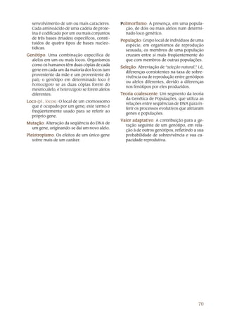 70
senvolvimento de um ou mais caracteres.
Cada aminoácido de uma cadeia de prote-
ína é codificado por um ou mais conjuntos
de três bases (tríades) específicos, consti-
tuídos de quatro tipos de bases nucleo-
tídicas.
GenótipoGenótipoGenótipoGenótipoGenótipo: Uma combinação específica de
alelos em um ou mais locos. Organismos
como os humanos têm duas cópias de cada
gene em cada um da maioria dos locos (um
proveniente da mãe e um proveniente do
pai); o genótipo em determinado loco é
homozigoto se as duas cópias forem do
mesmo alelo, e heterozigoto se forem alelos
diferentes.
LocoLocoLocoLocoLoco (pl., locos): O local de um cromossomo
que é ocupado por um gene; este termo é
freqüentemente usado para se referir ao
próprio gene.
MutaçãoMutaçãoMutaçãoMutaçãoMutação: Alteração da seqüência do DNA de
um gene, originando-se daí um novo alelo.
PleiotropismoPleiotropismoPleiotropismoPleiotropismoPleiotropismo: Os efeitos de um único gene
sobre mais de um caráter.
PPPPPolimorfismoolimorfismoolimorfismoolimorfismoolimorfismo: A presença, em uma popula-
ção, de dois ou mais alelos num determi-
nado loco genético.
PopulaçãoPopulaçãoPopulaçãoPopulaçãoPopulação: Grupo local de indivíduos de uma
espécie; em organismos de reprodução
sexuada, os membros de uma população
cruzam entre si mais freqüentemente do
que com membros de outras populações.
SeleçãoSeleçãoSeleçãoSeleçãoSeleção: Abreviação de “seleção natural,” i.é,
diferenças consistentes na taxa de sobre-
vivência ou de reprodução entre genótipos
ou alelos diferentes, devido a diferenças
nos fenótipos por eles produzidos.
TTTTTeoria coalescenteeoria coalescenteeoria coalescenteeoria coalescenteeoria coalescente: Um segmento da teoria
da Genética de Populações, que utiliza as
relações entre seqüências de DNA para in-
ferir os processos evolutivos que afetaram
genes e populações.
VVVVValor adaptativoalor adaptativoalor adaptativoalor adaptativoalor adaptativo: A contribuição para a ge-
ração seguinte de um genótipo, em rela-
ção à de outros genótipos, refletindo a sua
probabilidade de sobrevivência e sua ca-
pacidade reprodutiva.
 