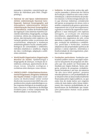 72
passadas e presentes; caracterização ge-
nética de indivíduos pelo DNA (“finger-
printing”).
• National Air and Space AdministrationNational Air and Space AdministrationNational Air and Space AdministrationNational Air and Space AdministrationNational Air and Space Administration
(NASA) (Administração Nacional Aero-(NASA) (Administração Nacional Aero-(NASA) (Administração Nacional Aero-(NASA) (Administração Nacional Aero-(NASA) (Administração Nacional Aero-
Espacial); National Oceanographic andEspacial); National Oceanographic andEspacial); National Oceanographic andEspacial); National Oceanographic andEspacial); National Oceanographic and
Atmospheric Administration (NOAtmospheric Administration (NOAtmospheric Administration (NOAtmospheric Administration (NOAtmospheric Administration (NOAA)AA)AA)AA)AA)
(Administração Nacional Oceanográfica(Administração Nacional Oceanográfica(Administração Nacional Oceanográfica(Administração Nacional Oceanográfica(Administração Nacional Oceanográfica
e Atmosférica)e Atmosférica)e Atmosférica)e Atmosférica)e Atmosférica): Análise da biodiversidade
da vegetação e dos sistemas marinhos (in-
cluindo sistemática, biogeografia, ecologia
evolutiva); efeitos da composição das es-
pécies, das interações entre espécies e da
variação genética sobre os processos dos
ecossistemas; adaptação a mudanças
ambientais globais e locais; estudos paleo-
biológicos de comunidades e ambientes;
métodos estatísticos e analíticos; origens
da vida e exobiologia; adaptação a ambi-
entes extremos.
• WWWWWorld Health Organization (Organizaçãoorld Health Organization (Organizaçãoorld Health Organization (Organizaçãoorld Health Organization (Organizaçãoorld Health Organization (Organização
Mundial da Saúde)Mundial da Saúde)Mundial da Saúde)Mundial da Saúde)Mundial da Saúde): Epidemiologia e
biogeografia de doenças; evolução da re-
sistência a doenças; aparecimento de do-
enças novas; relações ecológicas e
evolutivas entre doenças e seus vetores.
• UNESCO (UNEP—United Nations EnUNESCO (UNEP—United Nations EnUNESCO (UNEP—United Nations EnUNESCO (UNEP—United Nations EnUNESCO (UNEP—United Nations Environ-viron-viron-viron-viron-
mental Programme) (Programa Ambientalmental Programme) (Programa Ambientalmental Programme) (Programa Ambientalmental Programme) (Programa Ambientalmental Programme) (Programa Ambiental
das Nações Unidas)das Nações Unidas)das Nações Unidas)das Nações Unidas)das Nações Unidas): O apoio dado A Esti-
mativa da Biodiversidade Global (Global
Biodiversity Assessment) do UNEP cita a im-
portância dos estudos paleobiológicos so-
bre respostas biológicas às mudanças glo-
bais e descreve a importância da Biologia
Evolutiva para a nossa compreensão da
biodiversidade e seu manejo (24).
• IndústriaIndústriaIndústriaIndústriaIndústria: As descrições acima das apli-
cações passadas e potenciais da Ciência
da Evolução a objetivos tais como a bior-
remediação, o desenvolvimento de produ-
tos naturais e a biotecnologia deixam cla-
ro que diversas indústrias considerarão
útil apoiar as pesquisas em áreas como a
análise comparativa de genes e genomas;
mapeamento de LCQ de microrganismos;
a genética evolutiva de organismos trans-
gênicos e suas interações com espécies
selvagens; co-evolução em sistemas
microbianos; adaptabilidade e ecologia
evolutiva dos organismos de solo, ervas
daninhas e espécies que constituem pra-
gas; evolução da resistência a antibióti-
cos, pesticidas e herbicidas; análises
adaptativas das propriedades químicas de
plantas e outras espécies; sistemática e
biodiversidade de microrganismos, plan-
tas e outras espécies.
• Fundações particularesFundações particularesFundações particularesFundações particularesFundações particulares: Fundações par-
ticulares podem exercer um papel essen-
cial no lançamento de pesquisas em dire-
ções que não podem ser financiadas de
imediato por órgãos federais. Nesta cate-
goria, projetos de pesquisas verdadeira-
mente inovadoras e, por isso, de natureza
“de alto risco/altos ganhos”; projetos
interdisciplinares e com probabilidades de
se situarem entre as áreas tradicionalmente
financiadas pelos órgãos públicos; ou que
estão fora de moda (talvez por exigirem
coleta de mais dados sobre temas tradici-
onais) têm maiores probabilidades de se
beneficiarem da flexibilidade que funda-
ções particulares muitas vezes podem
exercer.
1
 