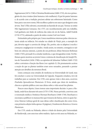 Classiﬁcação biológica: desaﬁos na história da Biologia | 103
Ingemarsson (1674-1748) e Christina Brodersonia (1688-1733), ele era o primo-
gênito de cinco irmãos (dois homens e três mulheres). O pai foi pastor luterano
e, de acordo com a tradição, precisou adotar um sobrenome latinizado. Como
base para o seu novo nome, Nils escolheu a palavra em sueco que designava uma
árvore, ‘linn’ (Tilia odorata), encontrada na fazenda de seu pai. Tornou-se então
Nils Ingemarsson Linnaeus. Em 1757, em reconhecimento pelo seu trabalho,
Carl ganharia um título de nobreza das mãos do rei da Suécia, Adolf Fredrik
(1710-1771), adotando a partir de então o nome Carl von Linné.
Estimulado pelo próprio pai, Lineu manifestou interesse pelas ciências na-
turais ainda na infância. Foi estudar na cidade de Växjö, pois, a exemplo do
pai, deveria seguir a carreira de clérigo. Ele, porém, não se adaptou à escola e
começou a negligenciar os estudos. Ainda assim, no entanto, conseguia se sair
bem em ciências naturais, a ponto do seu professor, Johan Stensson Rothman
(1684-1763), persuadi-lo a estudar medicina, o que desagradou à mãe. Foi Ro-
thman quem mostrou ao jovem Lineu o sistema de classificação de Joseph Pit-
ton de Tournefort (1656-1708) e as opiniões de Sebastian Vaillant (1669-1722)
sobre a estrutura e função das flores (ver capítulo 5). Ele prontamente aceitou
a noção de que as plantas também eram seres sexuados, passando a prestar
atenção aos detalhes da estrutura floral.
Lineu começou seus estudos de medicina na Universidade de Lund, mas
foi concluir o curso na Universidade de Uppsala. Enquanto estudava, teve de
trabalhar para se sustentar. Em 1729, com apenas vinte e dois anos, escreveu
Praeludia Sponsaliorum Plantarum. O livro, ainda que cheio de metáforas,
chocou a opinião pública com suas ideias sobre a vida sexual das plantas.
Poucos anos depois, Lineu tomou uma importante decisão: ir para a Ho-
landa, onde ficou durante três anos (1735-1738). Nesse período, conviveu com
o renomado médico e botânico Herman Boerhaave (1668-1738). Boerhaave o
encorajou a publicar os manuscritos que trouxera da Suécia, entre os quais Sys-
tema Naturae (esboço geral de suas ideias sobre classificação dos seres vivos,
cuja primeira edição tinha apenas 10 páginas), Fundamenta Botanica e Genera
Plantarum.
Em 1735, ainda na Holanda, obteve o título de doutor pela Universidade
de Harderwijk, com uma tese sobre malária. Após os três anos na Holanda, es-
experimentando ciencia - prova9.indd 103experimentando ciencia - prova9.indd 103 19/07/2011 12:40:4819/07/2011 12:40:48
 