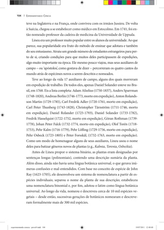 EXPERIMENTANDO CIÊNCIA104 |
teve na Inglaterra e na França, onde conviveu com os irmãos Jussieu. De volta
à Suécia, chegou a se estabelecer como médico em Estocolmo. Em 1741, foi en-
tão nomeado professor da cadeira de medicina da Universidade de Uppsala.
Lineueraumprofessormuitopopularentreosalunosdauniversidade.Aoque
parece, sua popularidade era fruto do método de ensinar que adotara e também
do seu entusiasmo. Atraiu um grande número de estudantes estrangeiros para per-
to de si, criando condições para que muitos deles participassem de expedições,
algo muito importante na época. Ele mesmo pouco viajou, mas seus auxiliares de
campo – ou ‘apóstolos’, como gostava de dizer – percorreram os quatro cantos do
mundo atrás de espécimes novos a serem descritos e nomeados.
Teve ao longo da vida 17 auxiliares de campo, alguns dos quais morreram
em expedição de trabalho. De todos eles, apenas Daniel Solander esteve no Bra-
sil, em 1768. Eis a lista completa: Adam Afzelius (1750-1837), Anders Sparrman
(1748-1820), Andreas Berlin (1746-1773, morto em expedição), Anton Rolands-
son Martin (1729-1785), Carl Fredrik Adler (1720-1761, morto em expedição),
Carl Peter Thunberg (1743-1828), Christopher Tärnström (1711-1746, morto
em expedição), Daniel Rolander (1725-1793), Daniel Solander (1733-1782),
Fredrik Hasselquist (1722-1752, morto em expedição), Göran Rothman (1739-
1778), Johan Peter Falck (1732-1774, morto em expedição), Olof Torén (1718-
1753), Pehr Kalm (1716-1779), Pehr Löfling (1729-1756, morto em expedição),
Pehr Osbeck (1723-1805) e Peter Forsskål, (1732-1763, morto em expedição).
Como um modo de homenagear alguns de seus auxiliares, Lineu usou o nome
deles para batizar gêneros novos de plantas (e.g., Kalmia, Torenia, Osbeckia).
Antes de Lineu propor o sistema binário, as plantas eram designadas por
sentenças longas (polinomiais), contendo uma descrição sumária da planta.
Além disso, ainda não havia uma língua botânica universal, o que gerava inú-
meras confusões e mal-entendidos. Com base no conceito de espécie de John
Ray (1623-1705), ele desenvolveu um sistema de nomenclatura a partir de es-
pécies individuais; separou o nome da planta de sua descrição; estabeleceu
uma nomenclatura binomial e, por fim, adotou o latim como língua botânica
universal. Ao longo da vida, nomeou e descreveu cerca de 10 mil espécies ve-
getais – desde então, sucessivas gerações de botânicos nomearam e descreve-
ram formalmente mais de 300 mil espécies.
experimentando ciencia - prova9.indd 104experimentando ciencia - prova9.indd 104 19/07/2011 12:40:4819/07/2011 12:40:48
 