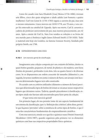 Classiﬁcação biológica: desaﬁos na história da Biologia | 105
Lineu foi casado com Sara Elisabeth [Lisa] Morea (1716-1806); tiveram
sete filhos, cinco dos quais atingiram a idade adulta (um homem e quatro
mulheres). Carl von Linné Jr. (1741-1783) seguiu a carreira do pai, mas sem
o mesmo entusiasmo. Lineu morreu em 10/01/1778, aos 70 anos, e seu cor-
po foi enterrado na catedral de Uppsala. Após sua morte, Carl Jr. assumiu a
cadeira de professor universitário do pai, mas morreu precocemente, aos 42
anos. Após a morte de Carl Jr., Sara Lisa vendeu as coleções e os livros de
seu marido para o botânico inglês James Edward Smith (1759-1828). Todo
o material está hoje em Londres, na famosa Linnean Society, fundada pelo
próprio Smith, em 1788.
4.10 EXPERIMENTANDO UMA IDEIA
4.10.1 Um exercício genial de classiﬁcação
Imaginemos uma coleção composta por um conjunto de botões, dentre os
quais botões grandes, pequenos, de metal, de plástico e de madeira, sem furos
(botões de pressão), perfurados (com dois, três ou quatro furos) e de diversas
cores. Se os dispusermos em ordem crescente de tamanho (diâmetro) e, em
seguida, levarmos também em conta o número de furos, um arranjo com lacu-
nas em determinados lugares terá sido construído.
De acordo com os critérios utilizados (diâmetro e número de furos) previ-
mos que determinados tipos de botões deveriam se encaixar nesses respectivos
lugares que deixamos vazios. Todavia, quando procedemos à classificação, es-
ses tipos ainda não haviam sido encontrados para fazer parte da coleção.
O que torna este exercício genial?
Em primeiro lugar, ele nos permite tratar de um aspecto fundamental de
um sistema de classificação, que é a ‘definição dos critérios’; além disso, permi-
te que façamos ‘previsões’ sobre a existência de certos tipos de botões, o que é
uma das características fundamentais do empreendimento científico.
Com esse exercício, simula-se o que fez o químico russo Dimitri Ivanovich
Mendeleiev (1834-1907), quando organizou pela primeira vez os elementos
químicos com base nas respectivas propriedades físico-químicas.
experimentando ciencia - prova9.indd 105experimentando ciencia - prova9.indd 105 19/07/2011 12:40:4819/07/2011 12:40:48
 