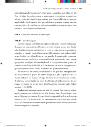 Classiﬁcação biológica: desaﬁos na história da Biologia | 107
//portal.mec.gov.br/index2.php?option=com_content&do_pdf=1&id=5618).
Essa estratégia de ensino mostra-se valorosa por proporcionar um exercício
teórico-prático investigativo, por meio do qual é possível buscar e encontrar
regularidades de elementos, fazer previsibilidade, analogias tecendo paralelo
entre as práticas de classificação conduzidas em diferentes áreas, retrospectivas
históricas e abordagem interdisciplinar.
4.10.2 Construindo uma chave de identiﬁcação
4.10.2.1 Orientações gerais
Existem cerca de 1,7 milhões de espécies conhecidas e outras milhões ain-
da devem vir a ser descritas. Descrever espécies novas é apenas uma das ta-
refas dos taxonomistas, que também se veem às voltas com a necessidade de
organizar as espécies conhecidas em grupos hierárquicos mais inclusivos (gê-
neros, famílias etc.). Quando fazem esse trabalho de organização, os taxono-
mistas costumam também preparar uma ‘chave de identificação’ – mecanismo
que permite a qualquer interessado identificar exemplares daquele grupo. Por
exemplo, uma chave de identificação das famílias de moscas deve permitir a
qualquer um descobrir a família da(s) mosca(s) que tenha em mãos.
Na construção das chaves, os taxonomistas em geral não estão preocupa-
dos em distribuir os grupos em ordem filogenética. Diz-se por isso que são
chaves artificiais. Há mais de um tipo de chave. Aqui, veremos um exemplo
de chave de acesso simples ou chave dicotômica (dividida em dois). Ao que
parece, o pioneiro no uso da chave dicotômica foi o botânico inglês Robert
Morison (1620-1683).
As chaves dicotômicas usam uma série de pares de frases curtas ou ins-
truções mutuamente excludentes; ao final de cada frase, devemos fazer uma
opção. Vejamos um exemplo de chave dicotômica para identificação de quatro
insetos (A, B, C, D). As instruções são numeradas em ordem crescente; à direi-
ta de cada frase encontram-se números que indicam o novo número para onde
devemos seguir ou o resultado.
experimentando ciencia - prova9.indd 107experimentando ciencia - prova9.indd 107 19/07/2011 12:40:4819/07/2011 12:40:48
 