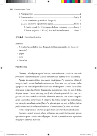 EXPERIMENTANDO CIÊNCIA108 |
1. Asas presentes ............................................................................................... 2
1’. Asas ausentes ....................................................................................Inseto A
2. Asas anteriores e posteriores desiguais ................................................3
2’. Asas anteriores e posteriores iguais ..........................................Inseto B
3. Inseto grande (> 10 cm), com abdome volumoso ............Inseto C
3’. Inseto pequeno (< 10 cm), sem abdome volumoso ........ Inseto D
4.10.2.2 Concretizando a ideia
Materiais
5 objetos ‘aparentados’, mas desiguais (folhas secas caídas no chão, por•
exemplo)
papel•
lápis•
borracha•
Procedimentos
Observe cada objeto separadamente, anotando suas características mais
peculiares e distintivas (isto é, que o tornam único frente a todos os demais).
Agrupe as características em ordem hierárquica. Por exemplo, folhas de
margem inteira ou serrilhada são notadamente diferentes, mas podem ser todas
agrupadas em uma categoria hierárquica de nível superior – como a das folhas
simples ou compostas. Dentro de categorias mais amplas, como é o caso de ‘folha
simples’, vamos criando subcategorias de níveis hierárquicos inferiores até che-
gar em cada uma das folhas utilizadas. (Fazemos o mesmo com a outra categoria
geral, a das folhas compostas.) A categoria das ‘folhas simples’ poderia abrigar,
por exemplo, as subcategorias ‘glabras’ e ‘pilosas’; por sua vez, as folhas glabras
poderiam ser subdivididas em ‘coriáceas’ e ‘membranosas’, e assim por diante.
Forme subgrupos de objetos que partilham características semelhantes.
Comece a construção da chave utilizando as características mais gerais,
que servem para caracterizar subgrupos. Repita o procedimento, separando
subgrupos cada vez menores.
experimentando ciencia - prova9.indd 108experimentando ciencia - prova9.indd 108 19/07/2011 12:40:4919/07/2011 12:40:49
 