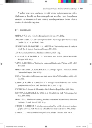 Classiﬁcação biológica: desaﬁos na história da Biologia | 109
A melhor chave será aquela que permitir chegar mais rapidamente à iden-
tidade correta dos objetos. Em outras palavras, a melhor chave é aquela que
identifica corretamente todos os objetos, usando para isso o menor número
possível de níveis hierárquicos.
4.11 BIBLIOGRAFIA
ATKINS, P. W. O reino periódico. Rio de Janeiro: Rocco, 1996. 140 p.
CAVALIER-SMITH, T. “Only six kingdoms of life”. Proceedings of the Royal Society of
London (B), n.271, p.1251-62. 2004.
HICKMAN, C. P., JR.; ROBERTS, L. S.; LARSON, A. Princípios integrados de zoologia.
11.ed. Rio de Janeiro: Guanabara Koogan, 2004. 846p.
LEWIN, R. Evolução humana. São Paulo: Atheneu, 1999. 526p.
MARGULIS, L.; SCHWARTZ, K. V. Cinco reinos, 3 ed. Rio de Janeiro: Guanabara
Koogan, 2001. 497p.
PURVIS, A.; HECTOR, A. “Getting the measure of biodiversity”. Nature, n.405, p.212-
219. 2000.
RAVEN, P. H.; EVERT, R. F.; EICHHORN, S. E. Biologia vegetal, 7 ed. Rio de Janeiro:
Guanabara Koogan, 2007. 830 p.
RAW, A. “Sistemática biológica no currículo universitário”. Ciência Hoje, n.190, p.59-
61. 2003.
RUPPERT, E. E.; FOX, R. S.; BARNES, R. D. Zoologia dos invertebrados: uma aborda-
gem funcional-evolutiva, 7 ed. São Paulo: Roca, 2005. 1145p.
STRATHERN, P. O sonho de Mendeleiev. Rio de Janeiro: Jorge Zahar, 2002. 264p.
TORTORA, G. J.; FUNKE, B. R.; CASE, C. L. Microbiologia. 8 ed. Porto Alegre: Art-
med, 2006. 894p.
VALENTINE, J. Phanerozoic diversity patterns. Princeton & San Francisco: Princeton
University Press & AAAS, 1985. 441p.
WILSON, D. E.; REEDER, D. M. Mammals species of the world: a taxonomic and geo-
graphic reference, 3 ed. Baltimore: Johns Hopkins University Press, 2005. 2142p.
ZIMMER, C. O livro de ouro da evolução. Rio de Janeiro: Ediouro, 2003. 598 p.
experimentando ciencia - prova9.indd 109experimentando ciencia - prova9.indd 109 19/07/2011 12:40:4919/07/2011 12:40:49
 