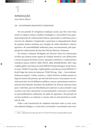 1INTRODUÇÃO
Lucia Maria Paleari1
1.1 UM PANORAMA INQUIETANTE E DESAFIADOR
Em um período de vertiginosas mudanças sociais, que têm como força
motriz os rápidos avanços científico-tecnológicos, é inconcebível uma popu-
lação desprovida de conhecimentos básicos capacitando os indivíduos para o
exercício da cidadania. Compreender e posicionar-se adequadamente diante
de questões médico-sanitárias, por exemplo, de saúde individual e coletiva,
agrícolas e de sustentabilidade ambiental, passa, necessariamente, pela apro-
priação de conhecimentos de base das Ciências Naturais e Humanas.
No entanto, avaliações divulgadas por diversos meios de comunicação
revelam que estamos muito aquém da condição desejável, com adolescentes
e jovens incapazes de leitura-escrita, operações aritméticas e conhecimentos
científicos básicos (OECD, 2000; OECD, 2006; HAMBURGER, 2007; http:
//oglobo.globo.com/educacao/mat/2009/02/18/aprendizagem-ainda-baixa-
no-pais-754485174.asp; http: //oglobo.globo.com/educacao/mat/2009/02/17/
brasil-longe-das-metas-de-educacao-754467438.asp; http: //www.todospe-
laeducacao.org.br/). Cultura artística e cultura histórica também passam ao
largo da maioria das pessoas, que não têm fácil acesso e nem preparo ou estí-
mulo para fazer uso de bibliotecas públicas, museus, apresentações teatrais e
musicais diversificadas. Resultam daí problemas de diversas naturezas tanto
para o indivíduo, que tem dificuldade para expressar-se, para entender o que
se passa a sua volta e posicionar-se conscientemente, como para a sociedade,
na qual problemáticas ambientais, de saúde, de segurança e de prestação de
serviços tenderão a se avolumar e a tornar cada vez mais precárias as condi-
ções de vida.
Dada a rede inextrincável de complexas interações entre os seres vivos,
este ambiente biológico e o meio físico coexistindo e coevoluindo como siste-
1. Unesp – Departamento de Educação, IB CP 510, 18618-970 Botucatu, SP lpaleari@ibb.unesp.br
experimentando ciencia - prova9.indd 11experimentando ciencia - prova9.indd 11 19/07/2011 12:40:3619/07/2011 12:40:36
 