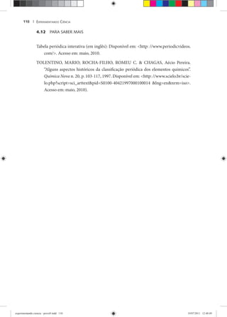 EXPERIMENTANDO CIÊNCIA110 |
4.12 PARA SABER MAIS
Tabela periódica interativa (em inglês): Disponível em: <http: //www.periodicvideos.
com/>. Acesso em: maio, 2010.
TOLENTINO, MARIO; ROCHA-FILHO, ROMEU C. & CHAGAS, Aécio Pereira.
“Alguns aspectos históricos da classificação periódica dos elementos químicos”.
Química Nova n. 20, p. 103-117, 1997. Disponível em: <http: //www.scielo.br/scie-
lo.php?script=sci_arttext&pid=S0100-40421997000100014 &lng=en&nrm=iso>.
Acesso em: maio, 2010).
experimentando ciencia - prova9.indd 110experimentando ciencia - prova9.indd 110 19/07/2011 12:40:4919/07/2011 12:40:49
 